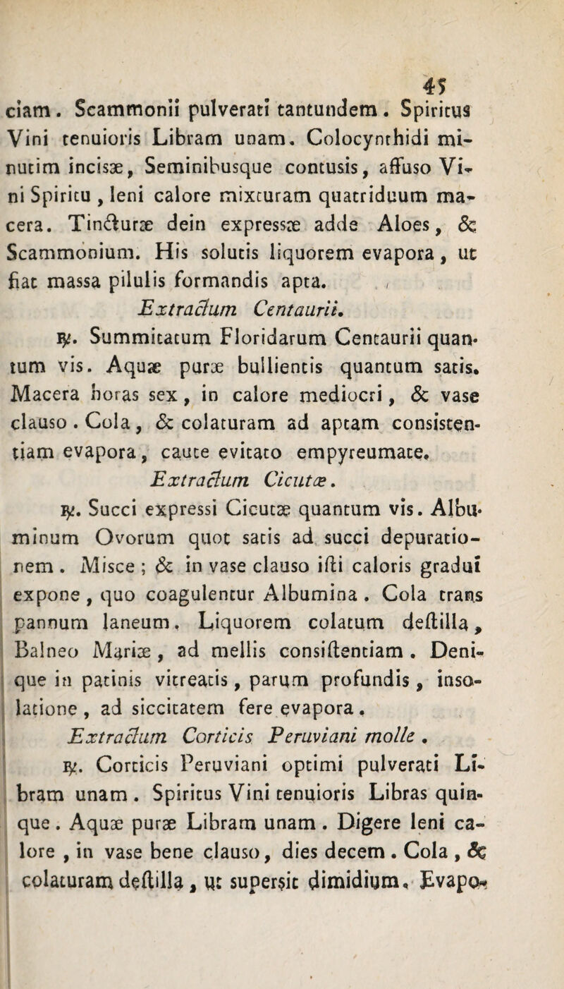 ciam. Scammonii pulverati tantundem. Spiritus Vini tenuioris Libram unam. Colocynthidi mi- nutim incisae, Seminibusque contusis, affuso Vi^ ni Spiritu , leni calore mixturam quatriduum ma» cera. Tin^lurae dein expressae adde Aloes, & Scammonium. His solutis liquorem evapora, ut fiat massa pilulis formandis apta. / Extracium Centaiiril, Summitatum Floridarum Centaurii quan* tum vis. Aquae purae bullientis quantum satis. Macera horas sex, in calore mediocri, & vase clauso. Cola, colaturam ad aptam consisten- tiam evapora, caute evitato empyreumate, Extracium Cient ce, ly. Succi expressi Cicutae quantum vis. AIbu* minum Ovorum quot satis ad succi depuratio- rem . Misce ; & in vase clauso ifti caloris gradui expone, quo coagulentur Albumina . Cola trans pannum laneum, Liquorem colatum deftilla, 1 ! Balneo Mariae , ad mellis consiftentiam , Deni«^ j que in patinis vitreacis, parum profundis , inso- j latione, ad siccitatem fere evapora, > Extractam Corticis Peruviani molle . ly. Corticis Peruviani optimi pulverati Li¬ bram unam . Spiritus Vini tenuioris Libras quin¬ que . Aquae purae Libram unam. Digere leni ca¬ lore , in vase bene clauso, dies decem . Cola , colaturam deftilla, w: super§ic dimidium, Evapo^