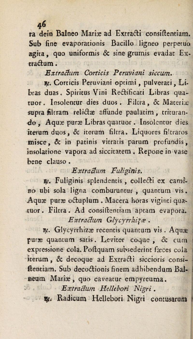 4^ ra deln Balneo Mariae ad Extrafti consiftentiam*. Sub fine evaporationis Bacillo. ligneo perpetua agita, qao uniformis Sc sine grumis evadat Ex- tradum. Extractum Corticis Peruviani siccum. Corticis Peruviani optimi, pulverari, Li¬ bras duaso Spiritus Vini Re^flificaci Libras qua- fuor. Insolentur dies duos. Fikra, 6c Materi^ supra filtram re!i£i:2e affunde paulatim, trituran¬ do , Aquse purae Libras quatuor. Insolentur dies, iterum duos, Sc iterum fikra. Liquores filtraros misce, Sc in patinis vitratis parum profundis, insolatione vapora ad siccitatem , Repone in vase bene clauso. Extractum Futiginis. ]^. Fuliginis splendentis , collegii ex cami¬ no ubi sola ligna comburuntur , quantum vis . Aquse purae oduplum . Macera horas viginci qua^ OTor. Fikra. Ad consiffenciam aptam evapora. Extractum G.lycyrrki^(E . Glycyrrhizae recentis quantum vis. Aquae purse quantum satis. Leviter coque , Sc cum expressione cola. Poffquam subsederint faeces cola iterum, & decoque ad Extra(!ii siccioris consi- ftentiam. Sub decoftionis finem adhibendum Bal- I ueum Mariae, quo caveatur empyreuma. • 0 Extractum Hellehori Nigri . Radicum Hellebori Nigri contusarum i