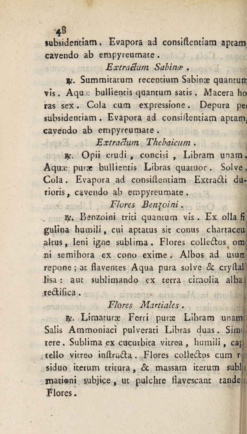 ‘48 subsidentiam. Evapora ad consiftentiam aptam, cavendo ab empyreumate. Extraclum Sabina* • Summitatum recentium Sabinae quanturr VIS. Aqu3^ bullientis quantum satis . Macera ho ras sex. Cola cum expressione. Depura pei subsidentiam. Evapora ad consiilentiam apcam^ cavendo ab empyreumate. Extraham Thebaicam . ^c. Opii crudi, concisi , Libram unam. Aquae* pursc bullientis Libras quacuor. Solve. Cola. Evapora .ad consillentiam Extradi du¬ rioris, cavendo ab empyreumate. \ Flores Bem^oini. Bsnzoini triti quantum vis. Ex olla fi gulina humili, cui aptatus sit conus chartaceu altus, leni igne sublima. Flores colledos^ om: ni semihora ex cono exime. Albos ad usun repone ; at flaventes Aqua pura solve Sc cryftal lisa : aut sublimando ex terra ciaiolia albal rediflca, Flores Martiales . , Limaturae Ferri puras Libram unam: Salis Ammoniaci pulverari Libras duas. Simi tere. Sublima ex cucurbita vitrea , humili, cap tello vitreo inftru(fl:a . Flores colledos cum ru 1 siduo iterum tritura, 6c massam iterum sublp jnationi subjice, ut pulchre flavescant tandei 1 Flores.