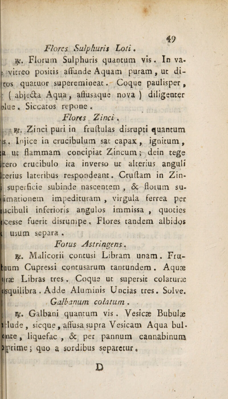 Flores Sulphuris Loti. ijj. Florum Sulphuris quantum vis. In va- ! vitreo positis affunde Aquam puram, uc di- cos quatuor superemineat. Coque paulisper, ; ( abjeda Aqua, affusaque nova ) diligenter ,plue , Siccatos repone , Flores Zinci,. .. Zinci puri in fruffulas disrupti quantum 's. Injice ia crucibulum sat capax, ignitum, ;a ut flammam concipiat Zincum; dein tege itero crucibulo ira inverso ut alterius anguli herius lateribus respondeant. Cruflam in Zin- i superficie subinde nascentem , 3c florum su- limationem impedituram, virgula ferrea per [licibuli inferioris angulos immissa , quoties < cesse fuerit disrumpe. Flores tandem albidos 1 usum separa . Fofus Astringens, Malicorii contusi Libram unam. Fru- bium Cupressi contusarum tancundem. Aquae lirae Libras tres. Coque ut supersit colaturae (isquilibra . Adde Alunainis Uncias tres. Solve. Galbanum, colatum . Galbani quantum vis. Vesica Bubulae \ lude, sicque, affusa supra Vesicam Aqua buL u\te, liquefac , 3c per pannum cannabinum 2 prime ; quo a sordibus separetur •