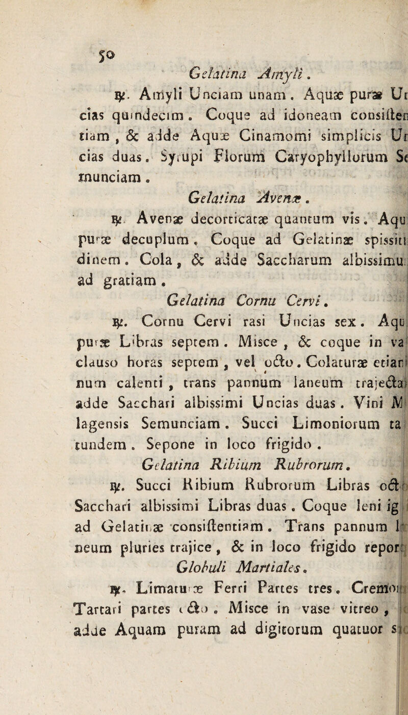 Gelat i na Amyli. Atiiyli Unciam unam. Aquae pur» Ur cias quindecim. Coque ad idoneam consilter tiam , 3c adde Aquae Cinaoiomi simplicis Ur cias duas. Syrupi Fiorum Caryophyliorum Sc rnunciam. Gelatina Avena;, Avenae decorticatae quantum vis, Aqu pu>ae decuplum. Coque ad Gelatinae spissiti di nem. Cola, & adde Saccharum albissimuii ad gratiam , Gelatina Cornu Cervi, Cornu Cervi rasi Uncias sex. Aqii purje L'bras septem . Misce , dc coque in va clauso horas septem, vel odio. Colaturae etiari num calenti , trans pannum laneum trajedlai adde Sacchari albissimi Uncias duas. Vini M lagensis Semunciam. Succi Limoniorum ta tmidera . Sepone in loco frigido , Gelatina Ribium Rubrorum, ly. Succi Hibium Rubrorum Libras oiSr Sacchari albissinai Libras duas. Coque leni ig ; ad Gelatinae xonsidentiam . Trans pannum 1' neum pluries trajice, & in loco frigido repor: Globuli Martiales^ ly. Limatuiae Ferri Partes tres. Cremoijr Tartari partes t dio , Misce in vase vitreo , aiae Aquam puram ad digitorum quatuor si;