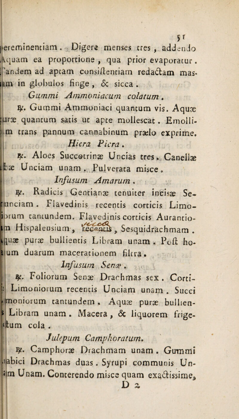[ereminentiam. Digere menses tres, addendo .Iquam ea proportione , qua prior evaporatur. , andem ad aptam consiflenciarn redadtam mas» ;am in globulos finge , Sc sicca . Giimmi Arnmoniaciim colatum. Gummi Ammoniaci quantum vis. Aqu^e (Mr3e quantum satis ut apte mollescat. Emolli- r m trans pannum cannabinum praelo exprime. Hiera Plera. Aloes Succotrinse Uncias tres. Canelise \hx Unciam unam Puiverata misce. Infusum Amarum. Radicis Gentianae tenuiter incisae Se^ runciam. Flavedinis recentis corticis Limo- i )rum cantundem. Flavedinis corticis Aurantio- m Hispalensium', , Sesquidrachmam . muae purae bullientis Libram unam . Poli ho- i um duarum macerationem filtra. Infusum Sence. Foliorum Senae Drachmas sex . Corti- Limoniorum recentis Unciam unam . Succi I moniorum tantundem. Aquae purae bullien- p Libram unam • Macera , & liquorem frige- Vlum cola . Julepum Camphoraturn. ijt. Camphorae Drachmam unam , Gummi .i*abici Drachmas duas. Syrupi communis Un- 5 m Unam. Conterendo misce quam exadissime^, D