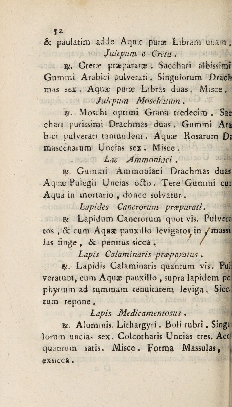 & paulatim adde Aqox pura? Libram uuam. Julepum e Creta. Cretx praeparatae . Sacchari albissimi Gunimi Arabici pulverat!. Singulorum Drach nids sex, Aqux purse Libras duas. Misce. ^ Julepum Moschatum. Mosc hi opcimi Grana credecim • Sae chari purissimi Drachmas duas. Gummi Ara b ci pulverat» tantundem . Aquse Rosarum Ds mascenarum Uncias sex. Misce. Lae Ammoniaci . Gummi Ammooiaci Drachmas duas use Pulegii Uncias odo. Tere'Gummi cur Aqua in mortario , donec solvatur . Lapides Cancrorum prerparati. Lapidum Cancrorum quot vis. Pulver? tos , (Sc cum Aquae pauxillo Ids finge , & penitus sicca . Lapis Calaminaris prcBpnratus . Lapidis Calaminaris quantum vis. Pali veratum, cum Aquae pauxillo , supra lapidem pc phynum ad sqcnmam tenuitatem leviga. Sicc tum repone, Lapis Medicamentosus . W. Aluminis, Lithargyri. Boli rubri • Singt: lorum uncias sex. Colcotharis Uncias tres. Ace! qujtuom satis. Misce. Forma Massulas, exsicca. levigato^ in / massi