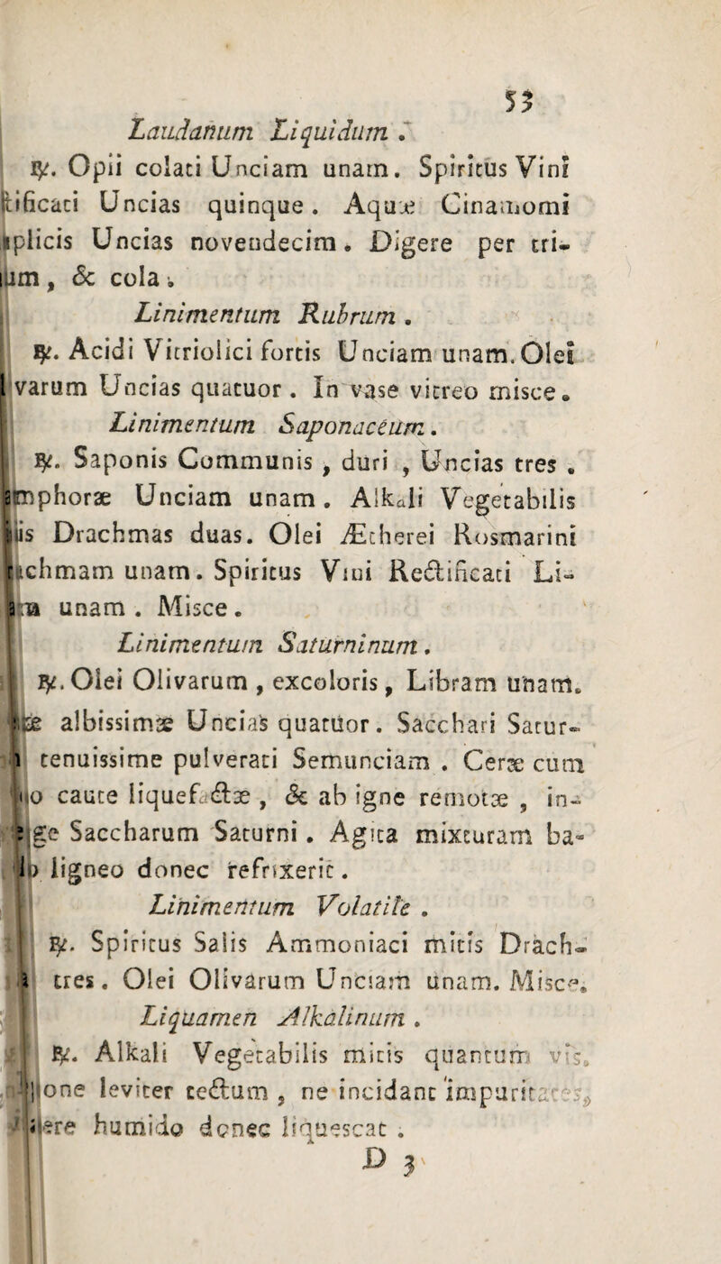 5? LaiiAamim Liquidum Opii colati Unciam unam. Spiritus Vini Lificat! Uncias quinque. Aquu^ Cinamomi ilplicis Uncias novendecim. Digere per tri- lam, <5c cola. Linimentum Rubrum . Acidi Vitriolici fortis Unciam unam.Olei l varum Uncias quacuor. In vase vitreo misce. I Linimentum Saponaceitm. Saponis Communis , duri , Uncias tres . amphorae Unciam unam. Alkali Vegetabilis ilis Drachmas duas. Olei iEcherei Rosmarini tichmam unam. Spiritus Viui Redifieaci LU ;■» unam. Misce. Linimentum Saturninum. 1 ^ Olei Olivarum , excoloris, Libram unam. albissimse Uncias quatiior. Sacchari Sacur- 1 tenuissime pulverati Semunciam. Cerje cum =iio cauce liqueLdse , & ab igne remotae , in- ;,ge Saccharum Saturni. Agita mixturam ba- li> ligneo donec refnxeric. Linimentum Volatile . Spiritus Saiis Ammoniaci mitis Drach- \ tres. Olei Olivarum Unciam unam. Misc^^. Liquamen Alkalirmm . BK- Alkali Vegetabilis micis quantum vis. 'i] one leviter cedam, ne incidant impuritates^ ji Tre humido donec liquescat . D 3