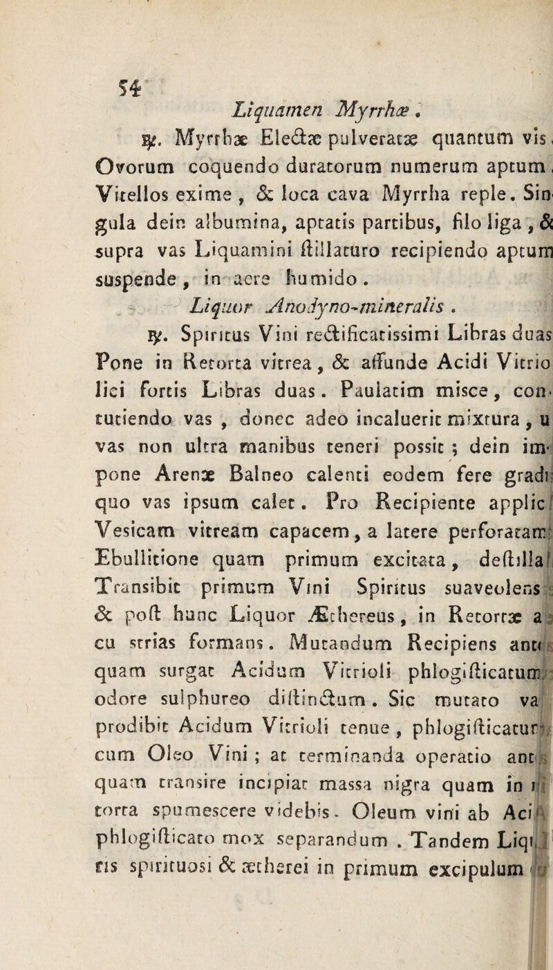 Si Liquamen Myrrhoe • Myrrhae Eledac pulveratae quantum vis < Ovorum coquendo duratorum numerum aptum. Vitellos exime , 6c loca cava Myrrha reple. Sio' gula dein albumina, aptatis partibus, filo liga, & 5upra vas Liquamini ilillaturo recipiendo aptum suspende, in aere humido. . Liquor Anodyno^mineralis . Spiritus Vini redificatissimi Libras duas Pone in Retorta vitrea, & alfunde Acidi Vitrio lici fortis Libras duas. Pauiatim misce, con- tuciendo vas , donec adeo incaluerit mixtura , u vas non ultra manibus teneri possit ; dein im- pone Arenae Balneo calenti eodem fere gradi? quo vas ipsum calet. Pro Recipiente applic/ Vesicam vitream capacem, a latere perforacam? Ebullitione quam primum excitata, dedillafi Transibit primum Vini Spiritus suaveolens s & poft hunc Liquor iEchereus, in Recorrsc a cu srrias formans. Mutandum Recipiens anu quam surgat Acidum Vicrioli phlogifticacurn; odore sulphureo diflindum. Sic mutato va prodibit Acidum Vitrioli tenue , phlogifticaturi; cum Oleo Vini ; at terminanda operatio ant:] quam transire incipiat massa nigra quam in iii** torca spumescere videbis- Oleum vini ab Aci A phlogiflicato mox separandum . Tandem Liqi, '!^ ns spirituosi & aetherei in primum excipulum A