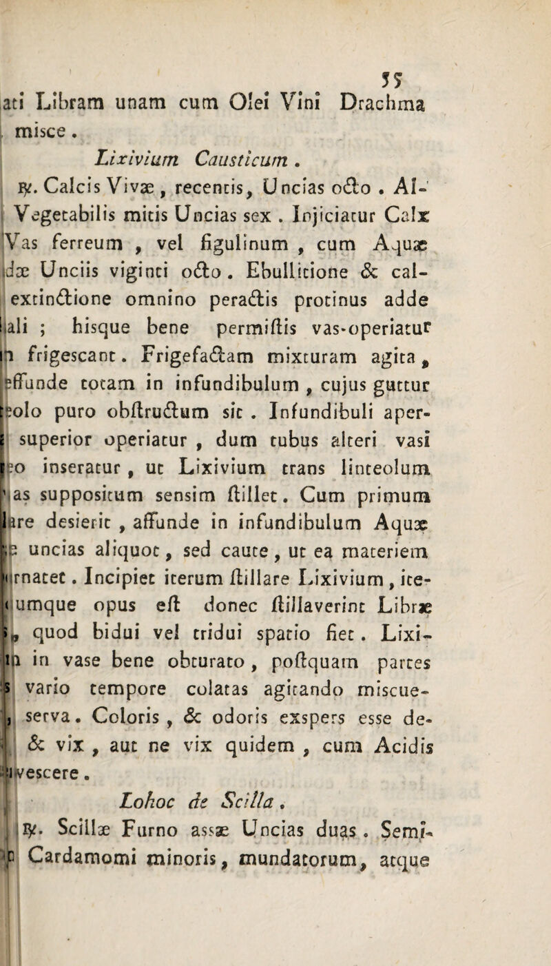 57 ,ati Libram unam cutn Olei Vini Drachma misce. Lixivium Causticum . ly. Calcis Vivse , recencis, Uncias o£to • AI-' Vegetabilis micis Uncias sex . Injiciatur Calx Vas ferreum , vel figulinum , cum Aquae \dx Unciis viginci odlu. Ebullitione Sz cal- lextindione omnino peradtis protinus adde lali ; hisque bene permiftis vas-operiatur frigescant. Frigefadam mixturam agita ^ ^(Tande totam in infundibulum , cujus guttur Ifeolo puro obflrudlum sic . Infundibuli aper- i superior operiatur , dum tubus alteri vasi | .'o inseratur , ut Lixivium trans linteolum vas suppositum sensim (lillec. Cum primum lire desierit , affunde in infundibulum Aqux p uncias aliquot, sed caute, ut ea materiem jurnatec. Incipiet iterum flillare Lixivium , ite- |( umque opus e/l donec flillaverint Librje ii, quod bidui vel tridui spatio fiet. Lixi- lia in vase bene obturato, pofiquam partes vario tempore colatas agitando misciie- , serva. Coloris, & odoris exspers esse de- ' Sc vix , aut ne vix quidem , cum Acidis ■Ji vescere. Lohoc de Scilla. ly. Scillae Furno assae Uncias duas. Semi- f Cardamomi minoris, mundatorum, atque