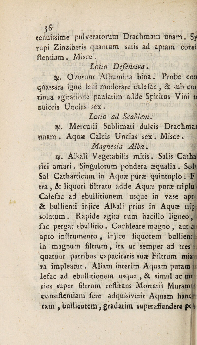 eenaissime pulveratoriim Drachmam unam. Sf Fupi Zinziberis quantum satis ad aptam consi ilentiam. Misce. £ot/o Defensivd • 15^. 07orum’ Aibumina bina • Probe con quassata igne leni moderate calefac , <Sc sub cor sinua agitatione pauiatim adde Spiritus Vini u auioris Uncias sex. Lotio ad Scahirm* Mercurii Sublimati dulcis Drachmai unam. Aqusg Calcis Uncias sex. Misce. Magnesia Alha. Alkali Vegetabilis mitis. Salis Catha rici amari, Singulorum pondera aequalia . Sob; Sal Catharticum in Aquae purae quintuplo, F tra , liquori filtrato adde Aqure purae triplu Calefac ad ebullitionem usque in vase apt & bullienti injice Alkali prius in Aquae trif solatum. Rapide agita cum bacillo ligneo, fac pergat ebullitio. Cochleare magno , aut ai apto inftrumento , injice liquorem bullientfi in magnum filtrum , ita ut semper ad tres j quatuor partibus capacitatis suae Filtrum mix; ra impleatur. Aliam interim Aquam puram i lefac ad ebullitionem usque , & simul ac mr fies super filtrum reftitans Mortarii Muratoi;^ consitteniiam fere adquisiverit Aquam hancfi^ sam i bullientem | gradatim superafiaodere pt ^