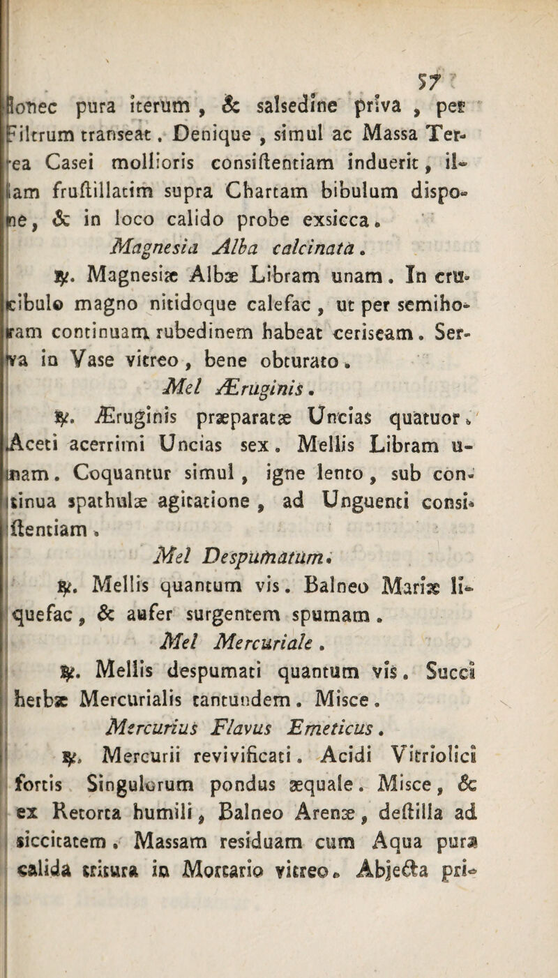 lotiec pura Iterum , !c salsedine priva , pet iFiltrum transeat, Denique , simul ac Massa Ter¬ rea Casei mollioris consiftentiam induerit, il¬ lam fruftillatim supra Chartam bibulum dispo¬ ne, & in loco calido probe exsicca. Magnesia Alha calcinata. Magnesia Alba Libram unam. In cru- (cibulo magno nitidoque calefac , ut per semiho- jram continuam rubedinem habeat ceriseam. Ser- iva in Vase vitreo, bene obturato. Mei JEmginis. 1^. jEruginis praeparatae Uncias quatuor.' Aceti acerrimi Uncias sex. Mellis Libram u- Cfiam. Coquantur simul , igne lento, sub con- uinua spathulse agitatione , ad Unguenti consi* Identiam. Mei Despurnatum* \ iji. Mellis quantum vis. Balneo Marise li- jquefac, Sc aufer surgentem spumam, j Mei Mercuriale . j 1^. Meliis despumati quantum vis. Succi j herbae Mercurialis tantundem. Misce. i Mercurius Flavus Emeticus. I Mercurii revivificati. Acidi Vitriolici -fortis Singulorum pondus aequale. Misce, 6c I ex Retorta humili, Balneo Aren3e, defiilla ad j siccitatem , Massam residuam cum Aqua pura calida tritura in Mortario vitreo» Abjeda prU