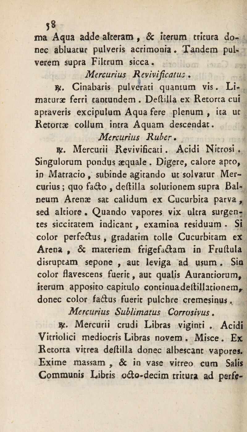 5* ma Aqua adde alteram , & iterum tritura do¬ nec abluatur pulveris acrimonia. Tandem pul¬ verem supra Filtrum sicca. Mercurius Revivificatus. Cinabaris pulverati quantum vis. Li¬ maturae ferri tantundem . Deftilla ex Retorta cui aptaveris excipulum Aqua fere plenum , ita ut Retortae collum intra Aquam descendat. Mercurius Ruber» Mercurii ReviviBcati. Acidi Nitrosi . Singulorum pondus sequale . Digere, calore apto, in Matracio, subinde agitando ut solvatur Mer¬ curius ; quo fado , deftilla solutionem supra Bal« neum Arenae sat calidum ex Cucurbita parva, sed altiore • Quando vapores vix ultra surgen- tes siccitatem indicant, examina residuam . Si color perfeftus, gradatim tolle Cucurbitam ex Arena , materiem frigefadam in Fruftula disruptam sepone , aut leviga ad usum. Siu color flavescens fuerit, aut qualis Aurantiorum, iterum apposito capitulo continuadeftillationem,- donec color faffcus fuerit pulchre cremesinus. Mercurius Sublimatus Corrosivus. Mercurii crudi Libras viginti . Acidi Vitriolici mediocris Libras novem . Misce. Ex Retorta vitrea deftilla donec albescant vapores. Exime massam , 8c in vase vitreo cum Salis Communis Libris ofto-decim tritura ad perft-
