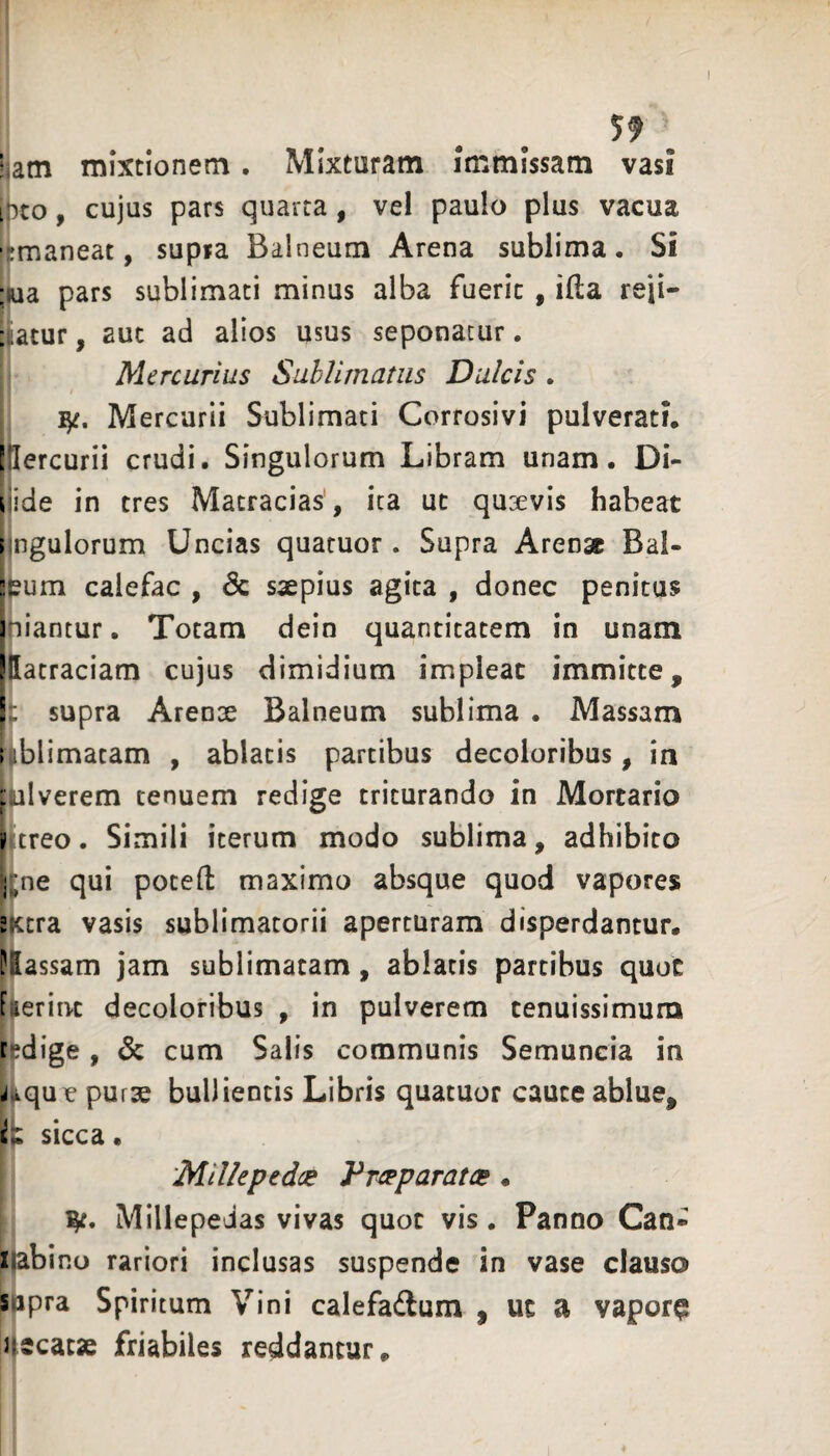 Utn mixtionem. Mixturam immissam vasi [neo, cujus pars quarta, vel paulo plus vacua ■;maneat, supia Balneum Arena sublima. Si ;ua pars sublimati minus alba fuerit , illa reji- :;atur, aut ad alios usus seponatur. Mercurius Sublimatus Dulcis. I/, Mercurii Sublimati Corrosivi pulverati, tlercurii crudi. Singulorum Libram unam. Di- ijide in tres Macracias', ita ut quaevis habeat lingulorum Uncias quaruor. Supra Arenae Bal- Itum calefac , & saepius agita , donec penitus iniantur. Totam dein quantitatem in unam iHatraciam cujus dimidium impleat immitte, 1^ supra Arenae Balneum sublima . Massam ; iblimatam , ablatis partibus decoioribus, in plverem tenuem redige triturando in Mortario rtreo. Simili iterum modo sublima, adhibito j^ne qui potefl: maximo absque quod vapores 2Xtra vasis sublimatorii aperturam disperdantur. ?2assam jam sublimatam, ablatis partibus quot faeriivc decoioribus , in pulverem tenuissimum redige , cum Salis communis Semuncia in j.ique purae bullientis Libris quatuor cauce ablue, sicca • ‘Millepedce VT^paratee « 1^. Millepedas vivas quot vis. Panno Can- xabino rariori inclusas suspende in vase clauso sipra Spiritum Vini calefadum , ut a vapora ueeaese friabiles reddantur.