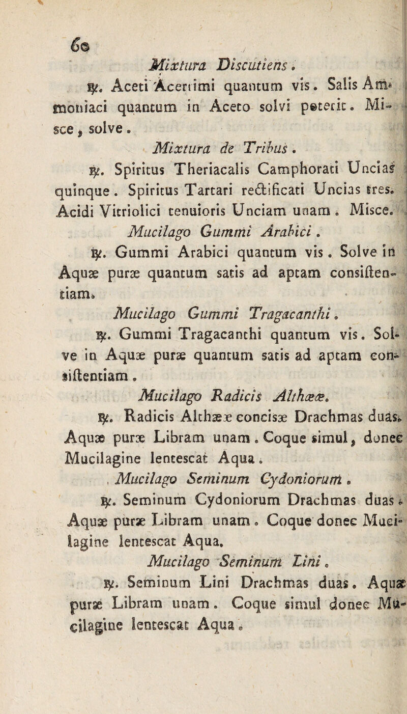 Mixtura Discutieris. t Aceti Aceriimi qaantum vis. Salis Am^ , mouiaci quantum in Aceto solvi peteric. Mi- - sce j solve . I Mixtura de Tribus. Spiritus Theriacalis Camphorati Uncias i quinque. Spiritus Tartari redificati Uncias tres, i Acidi Vicriolici tenuioris Unciam unam. Misce, i Mucilago Gumrfii Arabici. Gummi Arabici quantum vis. Solve iu Aqu3e pur^e quantum satis ad aptam consiften- tiam., Mucilago Gummi Tragacanthi. Gummi Tragacanthi quantum vis. Sol¬ ve in Aquae purae quantum satis ad aptam eoti- liftentiam. • Mucilago Kadich Althcete. Radicis Althaeae concisae Drachmas duasj. i Aquae purx Libram unam . Coque simul, donec Mucilagine lentescat Aqua i , Mucilago Seminum Gy doni orum . Seminum Cydoniorum Drachmas duas Aquae purse Libram unam. Coque donec Muci- lagine lentescat Aqua, Mucilago ^Seminum Lini. Seminum Lini Drachmas duas. Aquae purae Libram unam. Coque simul donec Mii' cUagine lentescat Aqua »