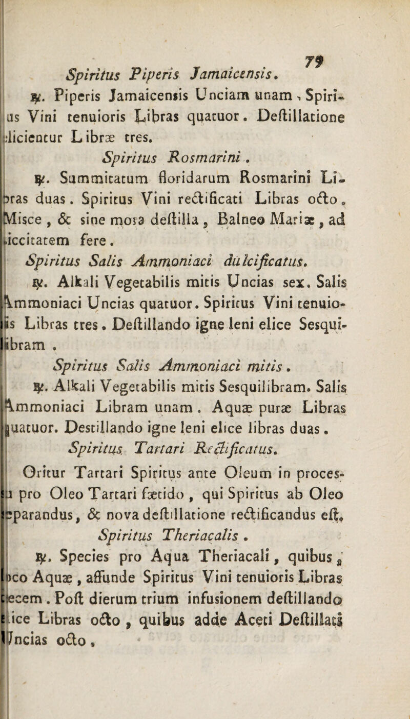 79 Spiritus Piperis Jamaicensis. ly. Piperis Jamaicensis Unciam unam . Spiri* as Vini tenuioris Libras quacuor. Deftillacione ;liciencur Librae tres. Spiritus Rosmarini . Summitatum floridarum Rosmarini Li- hras duas. Spiritus Vini redlificati Libras oc^lo* isce , & sine mosa deftiiia ^ Balneo Mariae , ad Idccitatem fere. Spiritus Salis Ammoniaci dulcificatiis, ly. Alkali Vegetabilis mitis Uncias sex. Salis ^\mmoniaci Uncias quatuor. Spiritus Vini tenuio- iSs Libras tres • Deflillando igne leni elice Sesqui¬ libram . ^ Spiritus Salis Ammoniaci mitis . Alkali Vegetabilis mitis Sesquilibram. Salis Ammoniaci Libram unam . Aquae purae Libras •juatuor. Destillando igne leni ebee libras duas. ' Spiritus. Tartari Re^ificatus, Oritur Tartari Spiritus ante Oleum in proces- pro Oleo Tartari faetido , qui Spiritus ab Oleo ipparandus, & nova dcflillatione redificandus eft, I Spiritus Theriacalis • Species pro Aqua Theriacali, quibus ^ Deo Aquae , affunde Spiritus Vini tenuioris Libras ciecem . Poft dierum trium infusionem deftillando. rice Libras o£to , quibus adde Aceti Deffillats Uncias ofto.