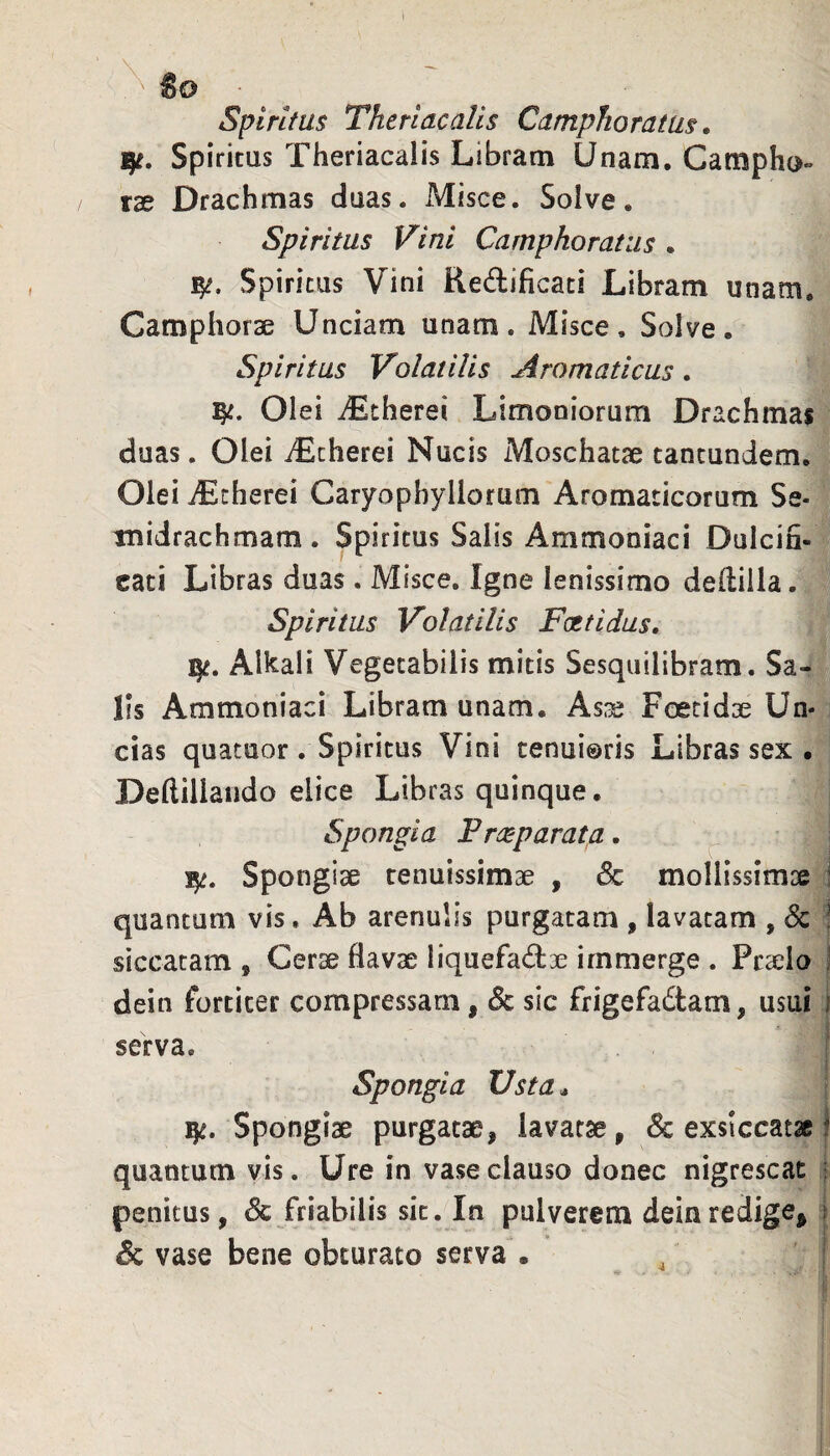 ^ «o • _ Spiritus Theriacalls Camphoratus. Spiritus Theriacalis Libram Unam. Catnpho» tx Drachmas duas. Misce. Solve. Spiritus Vini Camphoratus . Spiritus Vini Redificaci Libram unatn. Camphorae Unciam unam. Misce, Solve. Spiritus Volatilis Aromaticus. Olei iEtherei Limoniorum Drachmas duas. Olei iEcherei Nucis Moschatae tancundem. Olei iEcherei Caryophyliorum Aromaticorum Se* inidrachmam. Spiritus Salis Ammoniaci Dulcin- cati Libras duas . Misce. Igne lenissimo deftiila. Spiritus Volatilis Foetidus, ijt. Alkali Vegetabilis mitis Sesquilibram. Sa¬ lis Ammoniaci Libram unam. Asas Foetidse Un¬ cias quatuor. Spiritus Vini cenui®ris Libras sex • Deflillando elice Libras quinque. Spongia F reparat a, 15^. Spongiae tenuissimae , & mollissimae : quantum vis. Ab arenulis purgatam , lavatam , 6c ! siccatam , Cerae flavae liquefadae immerge . Praelo 1 dein fortiter compressam, & sic frigefadtam, usui i serva. - I Spongia Usta ^ ]^. Spongiae purgatae, lavatae, 6c exsiccatae i quantum vis. Ure in vase clauso donec nigrescat i penitus, dc friabilis sit. In pulverem dein redige^ i dc vase bene obturato serva • 4