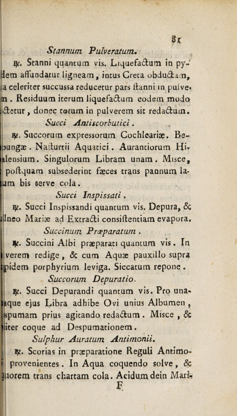 St Stannum Pulviratum. i Stanni quancuoi vis. Liquefadum in py- itfem affundatur ligneam, incus Creta obdudam, la celeriter succussa reducetur pars ffanni in puive* In . Residuum iterum liquefadum eodem moda i detur, donec cotum in pulverem sic redadum. j Succi Antiicorhutici. I Succorum expressorum Cochlearise. Be- pungae . Na-lurcii Aquatici. Auranciorum Hi-» alensium. Singulorum Libram unam. Misce, poffquam subsederinc faeces trans pannum la- 4m bis cerve cola. Succi Inspissati. ! Succi Inspissandi quantum vis. Depura, & i Ineo Mariae ad Excradi consiftentiam evapora^ - Saccinum Praeparatum . I ^t. Succini Albi praeparati quantum vis. In I verem redige, & cum Aquae pauxillo supra jlipidem porphyrium leviga. Siccatum repone. Succorum Depurat io. I 1^. Succi Depurandi quantum vis. Pro una- Hque cjus Libra adhibe Ovi unius Albumen , spumam prius agitando redadum. Misce , & ^iiter coque ad Despumationem, i Sulphur Auratum Antimonii, \ ijt. Scorias in prseparattone Reguli Antimo- i provenientes. In Aqua coquendo solve, dc ^iiorem trans chartam cola. Acidumdein Marfe F «