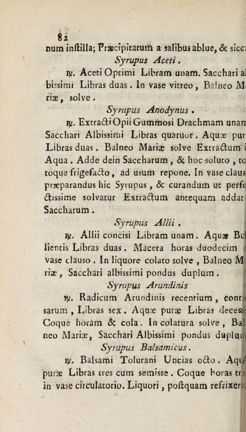 num inflilla; Praecipitatui^ a salibus ablue, 6c sicc; Syrupus Aceti. Aceti Optimi Libram unam. Sacchari al bissimi Libras duas. In vase vitreo. Balneo Mi riae, solve. Syrupus Anodyniis . Extrarii Opii Gummosi Drachmam unan Sacchari Albissimi Libras quatuor. Aquae pqr Libras duas, Balneo Mariap solve Extraftum i Aqua . Adde dein Saccbarum, & hoc soluto , to toque frigefado, ad usum repone. In vase claqs prseparandus hic Syrupus, & curandum ut perfc ftissime solvatur Extraftum antequam addat Sacchamm. Syrupus Allii . Allii concisi Libram unam. Aqu^ Buj lientis Libras duas. Macera horas duodecim t. Vase clauso . In liquore colato solye , Balneq M rise, Sacchari albissimi pondus duplum. Syrupus Arundinis F/. Radicum Arundinis recentium, cont4 sarum , Libras sex • Aquae purae Libras deceiat Coque horam & cola. In colatura solve , Bal neo Marix, Sacchari Albissimi pondus dupluil» Syrupus Balsamicus. ly. Balsami Tolurani Uncias o£lo. Aqii 'purx Libras tres cum semisse . Coque boras tre^ in vase circulatorio. Liquori, poftquam refrixerici