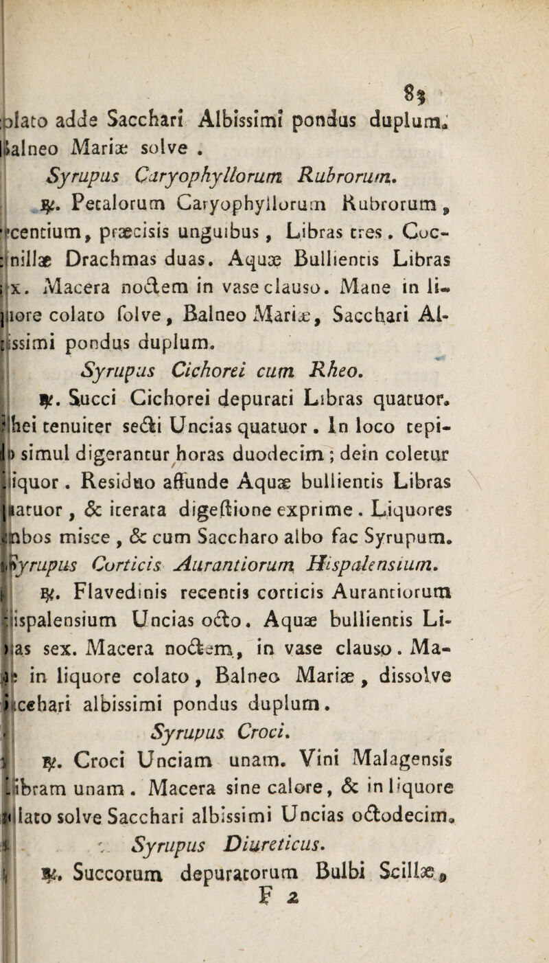 ;;)Iato adde Sacchari Albissimi pondus duplum.: lialneo Mariae solve . Syrupus CaryophyHoram Rubrorum. 1^. Petalorum Caryophyilorum Rubrorum, •ccentium, praecisis unguibus, Libras eres, Coc- : nillac Drachmas duas. Aquae Bullientis Libras I X. Macera nodem in vase clauso. Mane in li« jjiore colato folve. Balneo Maria:, Sacchari Ai- rissimi pondus duplum. Syrupus Cichorei cum Rkeo. Succi Cichorei depurati Libras quacuor. ?lhei tenuiter sedi Uncias quatuor. In loco tepi- Ji) simul digerantur horas duodecim; dein coletur iiiquor. Residuo affunde Aquae bullientis Libras \ (latuor, 5c iterata digeffione exprime , Liquores ^nbos misce , & cum Saccharo albo fac Syrupum. ii^yrupus Corticis Aurantiorum Hispalensium. ► Flavedinis recentis corticis Aurantiorum -jispalensium Uncias octo. Aquae bullientis Li- );as sex. Macera nodem., in vase clauso. Ma- 41 in liquore colato, Balneo Mariae , dissolve iicehari albissimi pondus duplum. ' Syrupus Croci. V Croci Unciam unam. Vini Malagensis !.ibram unam. Macera sine calore, & in liquore ji iato solve Sacchari albissimi Uncias ododecima 4 - Syrupus Diureticus. !) HjL. Succorum depuratorum Bulbi Scill3e,^ F z