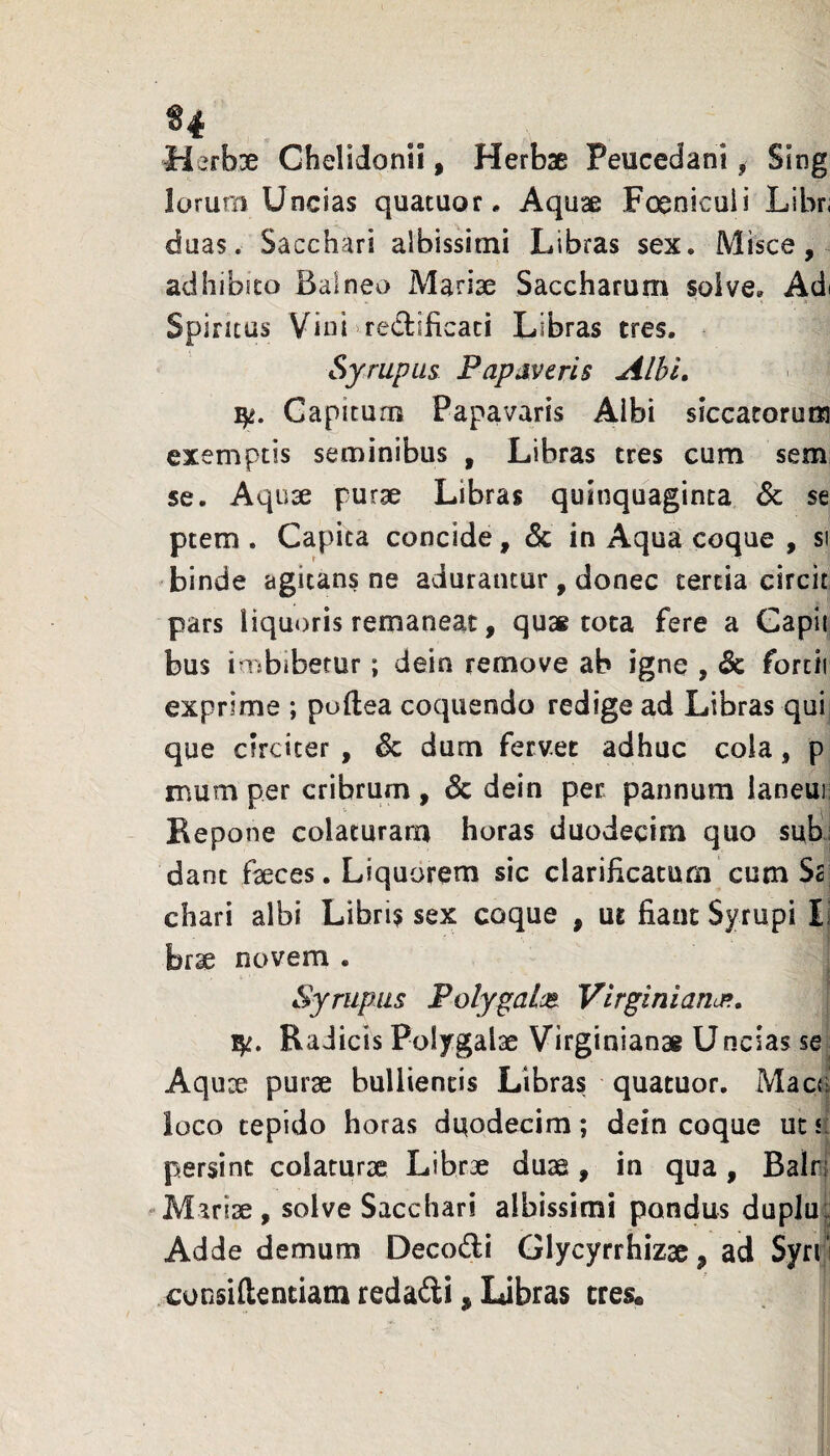 Merbse Chelidonii, Herbse Peucedani, Sing lorum Uncias quatuor. Aquae Foenicuii Libn duas. Sacchari albissimi Libras sex. Misce, adhibuo Balneo Mariae Saccharum solve. Adi Spiritus Vini redificaci Libras tres. Syrupus Papaveris Albi, Capitum Papavaris Albi siccacorurti exemptis seminibus , Libras tres cum sem se. Aquae purae Libras quinquaginta Sc se ptem . Capita concide, & in Aqua coque , si binde agitans ne adurantur , donec cercia circlt pars liquoris remaneat, quai tota fere a Gapii bus imbibetur; dein remove ab igne , & fortii exprime ; poftea coquendo redige ad Libras qui que circiter , & dum fervet adhuc cola, p mum per cribrum , Sc dein per pannum laneuii Eepone colaturam horas duodecim quo sub’| dant faeces. Liquorem sic clarificatum cum Sc chari albi Libris sex coque , ut fiant Syrupi Ii br^ novem • Syrupus Polygalce. VlrginianuR, 1^. Radicis Polygalae Virginianae Uncias se Aqu;^ purae bulliencis Libras quatuor. Macu loco cepldo horas duodecim; dein coque uc a persint colaturae Librae duae, in qua, Balri Alariae, solve Sacchari albissimi pondus duplu; Adde demum Decodi Glycyrrhizac, ad Syn i