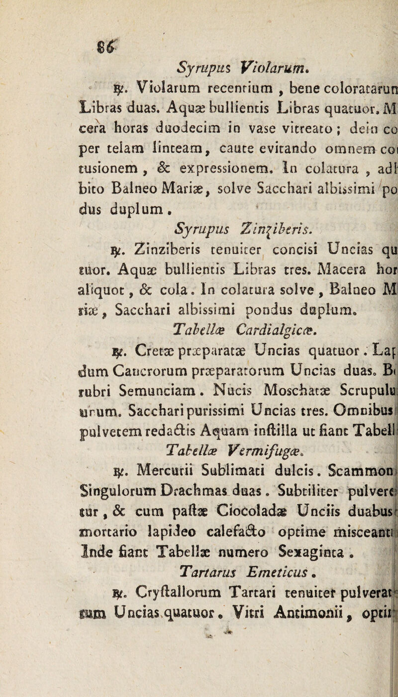 Syrupm Violarum. Violarum recentium , bene colorararun Libras duas. Aquse bullientis Libras quatuor, M cera horas duodecim io vase vitreaco; dein co per telam linteam, caute evitando omnenvcoi tusionem , Se expressionem. In colatura , adi bito Balneo Marise, solve Sacchari albissimi po dus duplum • Syrupus Zin^ihtris. Zinziberis tenuicerj concisi Uncias qu mor. Aquae bullientis Libras tres. Macera hor aliquot, Sc cola. In colatura solve , Balueo M riae, Sacchari albissimi pondus duplum, Tah€ll(je Cardialglcce, Cretxpraeparatae Uncias quatuor. Laf- dum Cancrorum prxparatorum Uncias duas. B( < rubri Semunciam. Nucis Moschatx Scrupule: urum. Sacchari purissimi Uncias tres. Omnibus^^i pulvetem redajflis Aquam inftilla ut fiant Tabeili Tahdlx Vtrmifugce. Mercurii Sublimati dulcis. Scammon» Singulorum Drachmas duas. Subtiliter pulverei tur, & cum paftae Clocoladae Unciis duabus 1 mortario lapideo calefacio optime misceanti s Inde fiant Tabellae numero Sexaginca • Tartarus Emeticus. Cryftallorum Tartari tenuiter pulverat^ mm U ncias. quatuor • Vitri Antimonii^ optii^