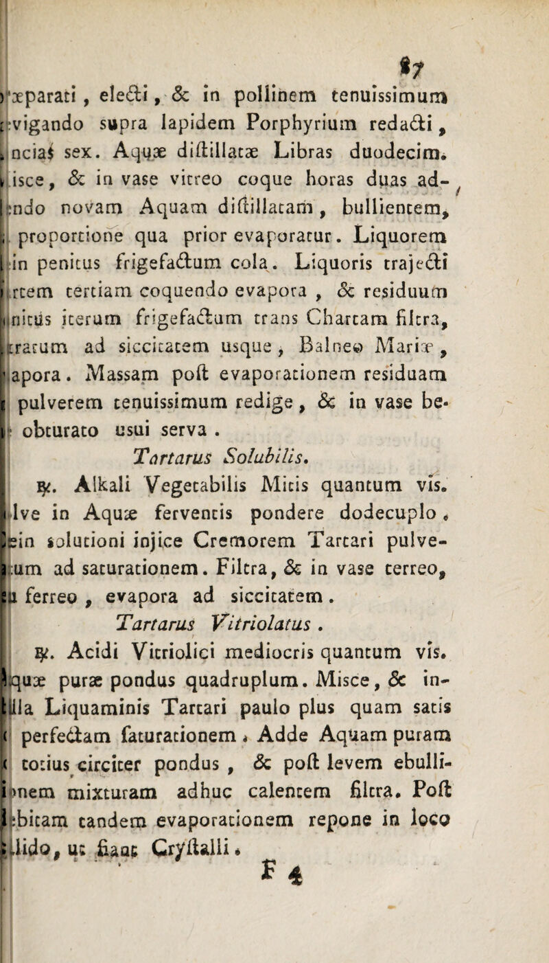 )‘3eparari, eledi, & in pollinem tenuissimum iivigando supra lapidem Porphyrium redadi , 4 Dcia$ sex. Aqyae diflillatse Libras duodecim^ k isce, & in vase vitreo coque horas duas ad- I ;ndo novam Aquam dirtillatarii, bullientem, i, proportione qua prior evaporatur. Liquorem [ in penitus frigefadum cola. Liquoris trajedi f rcem tertiam coquendo evapora , Sc residuum liifiitus iterum frigefadum trans Chartam filcra, >iratum ad siccitatem usque, Balneo Marire , ‘vapora. Massam poft evaporationem residuam g pulverem tenuissimum redige, & in vase be- i obturato usui serva . Tartarus Solubilis, Alkali Vegetabilis Micis quantum vis. < Ive in Aquse ferventis pondere dodecuplo * ^ein solutioni injice Cremorem Tartari pulve- p um ad saturationem. Filcra, & in vase cerreo, p ferreo , evapora ad siccitatem . Tartarus Vitriolatus . ! Acidi Vicriolici mediocris quantum vis. Squ3e purae pondus quadruplum. Misce, & in- Ula Liquaminis Tartari paulo plus quam satis j( perfedam faturationem < Adde Aquam puram k totius circiter pondus , & poft levem ebulli- i >nem mixturam adhuc calentem filtra. Poft J abitam eandem evaporationem repone in loco ;Jido, uw &aac Cryftalli«