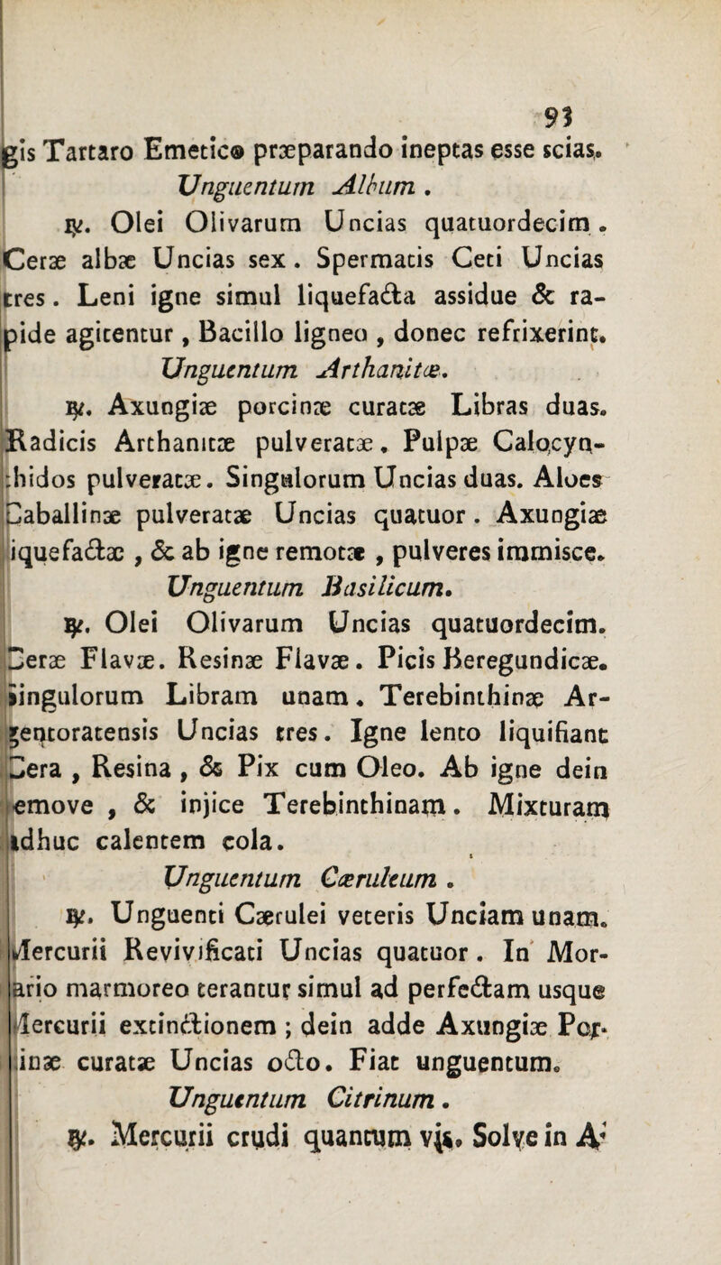 91 igis Tartaro Emetic® prxparando ineptas esse scias,. I Unguentum Album , ly. Olei Olivarum Uncias quatuordecitn. Cerae albae Uncias sex. Spermacis Ceti Uncias [tres. Leni igne simul liquefada assidue & ra¬ pide agitentur, Bacillo ligneo , donec refrixerint. » Unguentum Arthanltce* Axungiae porcinae curatae Libras duas. Hadicis Arthanitae pulveratae. Pulpae Calqcyn- ^hidos pulveracae. Singulorum Uncias duas. Aloes Paballinae pulveratae Uncias quatuor . ^Axungiae iiquefadac , & ab igne remotae , pulveres immisce. Unguentum Basilicum. Olei Olivarum Uncias quatuordecim. perae Flavae. Resinae Flavae. Picis Beregundicae. liingulorum Libram unam. Terebinthinae Ar- [jet^toratensis Uncias tres. Igne lento liquifiant IPera , Resina , & Pix cum Oleo. Ab igne dein jiemove , & injice Terebinthinam. Mixturan^ (idhuc calentem cola. Unguentum Caeruleum . Unguenti Caerulei veteris Unciam unam, fi Mercurii Revivificati Uncias quatuor. In Mor- I ^fio marmoreo terantur simul ad perfcftam usque ilercurii extindionem ; dein adde Axungiae Pojr. i iii]3e curatse Uncias odo. Fiat unguentum. I Unguentum Citrinum. ! Mercurii crudi quantum v(^« Solye in 4'
