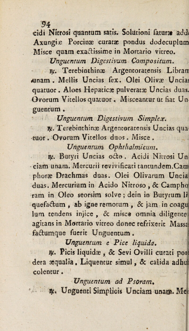 / 54 eidi Nitrosi quantum satis, Soktioni faturai addi Axungiae Porcinae curatae pondus dodecuplam Misce quam exadisstme in Mortario vitreo. Unguentum Digestivum Compositum. Terebinthinae Argeneoratensis Librarr lUnam . Mellis Uncias fex. Olei Olivae Uncias quatuor. Aloes Hepatica pulveratae Uncias duas. Ovorum Vitellos quatuor, Misceantur ut Eat Uu guentum . * f Unguentum Digestivum Simplex. ijt. Terebinthinae Argentoratensis Uncias qua 'tuor . Ovorum Vitellos duos. Misce , Unguentum Ophthalmieiirn. Butyri Uncias odo. Acidi Nitrosi Un ' ciam unam. Mercurii revivificati tantundem.Cam phorae Drachmas duas. Olei Olivarum Uncia duas. Mercurium in Acido Nitroso , & Camphoi ram in Oleo seorsim solve ; dein in Butyrum lij quefadum , ab igne remotum , & jam in coagii| Ium tendens injice , Sc misce omnia diligentei agitans in Mortario vitreo donec refrixerit Mass^ fadumque fuerit Unguentum. Unguentum e Pice liq^uida. Picis liquidae , 8c Sevi Ovilli curati poi| * dera aequalia, Liquentur simul, & calida adhui colentur. ’ ^ Unguentum ad Fsoram^ Unguenti Simplicis Unciam unam. Me';