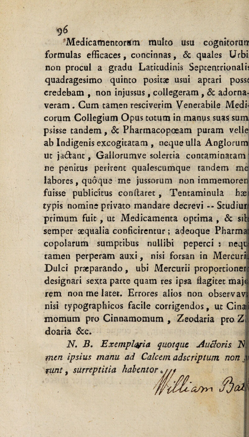 ^Medicamentorum mufto usu cognitorura formulas elBcaces, concinnas, & quales Urbi non procul a gradu Latitudinis Sepcentrionalh quadragesimo quinto positae usui aptari poss( credebam , non injussus, collegeram, & adorna¬ veram. Cum tamen resciverim Venerabile MedM eorum Collegium Opus totum in manus suas: surni psisse tandem, & Pharmacopoeam puram velle ab Indigenis excogitatam , neque ulla Anglorum ut jai^lanc, Galiorumve solercia contaminatam f ne penitus perirent qualescumque tandem me: labores, quoque me jussorum non immetnorer)| fuisse publicitus conftarec, Tentaminula haej typis nomine privato mandare decrevi -- Studiun primum fuit, ut Medicamenta optima , & sib semper iseqiialia conficirentur; adeoque Pharma copolarum sumptibus nullibi peperci : neqc tamen perperam auxi, nisi forsan in Mercurij Dulci praeparando, ubi Mercurii proportioner! designari sexta parte quam res ipsa flagitet maj4 r^m non me latet. Errores alios non observavi nisi typographicos facile corrigendos, ut Cinai momum pro Cinnamomum , Zeodaria pro Z| doaria Scc, N. B. Exemplata quotqut AuBoris tntn ipsius manu ad Calcem adseriptum non { runt f surreptitia habe‘‘^''^