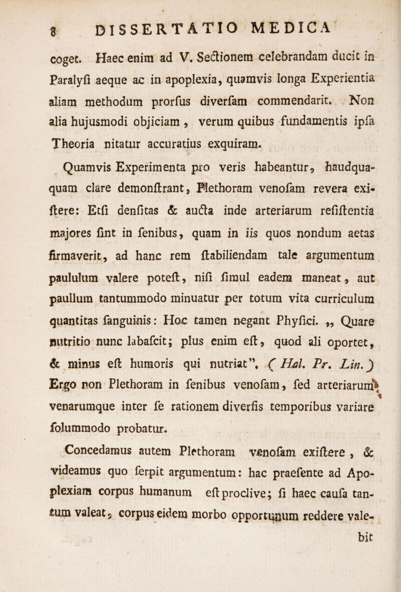 coget. Haec enim ad V. Sectionem celebrandam ducit in Paralyfi aeque ac in apoplexia, quamvis longa Experientia aliam methodum prorfus diverfam commendarit. Non alia hujusmodi objiciam , verum quibus fundamentis ipfa Theoria nitatur accuratius exquiram* Quamvis Experimenta pro veris habeantur, haudqua- quam clare demonftrant, Plethoram venofam revera exi* flere: Etfi denfitas & audta inde arteriarum refiftentia majores fint in fenibus, quam in iis quos nondum aetas ■1 ■* ' ’ ' ✓n' ** * ' firmaverit, ad hanc rem ftabiliendam tale argumentum paululum valere poteft, nifi fimul eadem maneat, aut paullum tantummodo minuatur per totum vita curriculum quantitas fanguinis: Hoc tamen negant Phy fici. ,, Quare nutritio nunc labafcit; plus enim eft, quod ali oportet, & minus eft humoris qui nutriat”, C Hal. Pr. Lin.) Ergo non Plethoram in fenibus venofam, fed arteriarum* venarumque inter fe rationem diverfis temporibus variare folummodo probatur. Concedamus autem Plethoram venofam exiftere , & videamus quo ierpit argumentum: hac praefente ad Apo¬ plexiam corpus humanum eft proclive; fi haec caufa tan¬ tum valeat, corpus eidem morbo opportunum reddere vale¬ bit