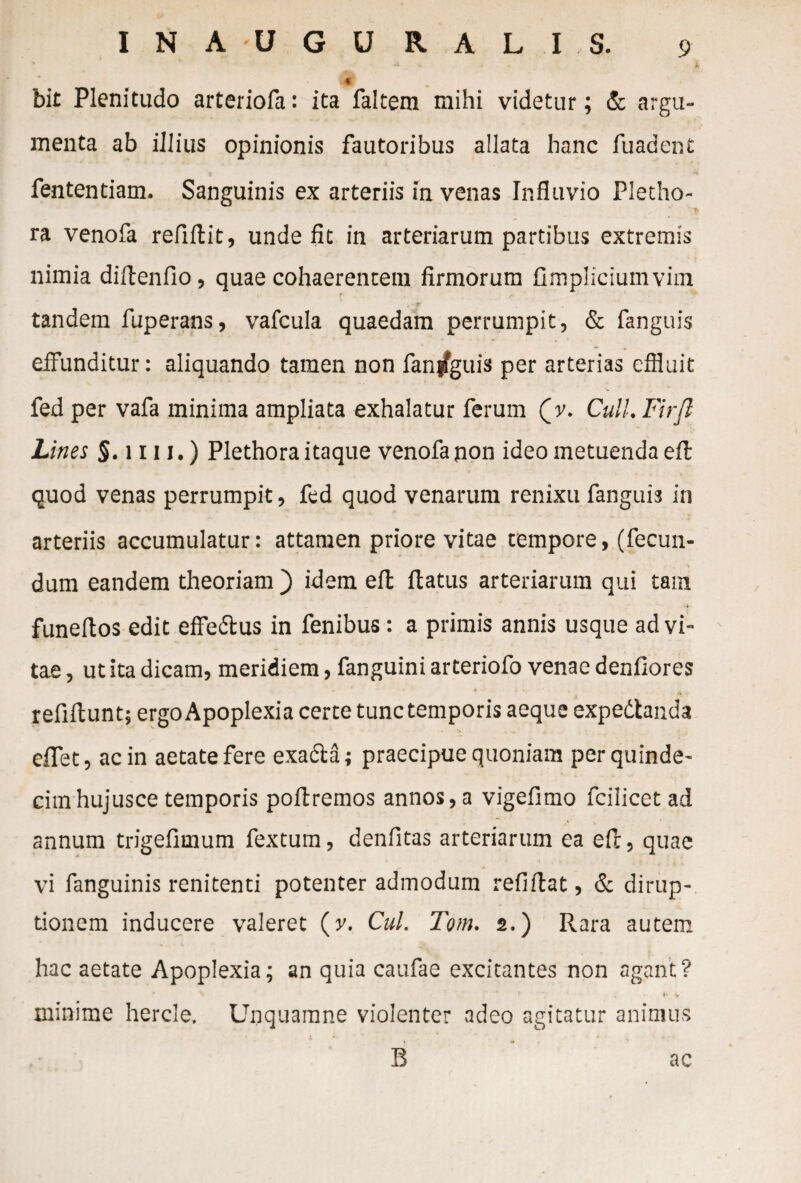 w bit Plenitudo arteriofa: ita faltem mihi videtur; & argu¬ menta ab illius opinionis fautoribus allata hanc fuadent fententiam. Sanguinis ex arteriis in venas Ir.fluvio Pletho- ra venofa refiftit, unde fit in arteriarum partibus extremis nimia diftenfio, quae cohaerentem firmorum fimpliciuinvim r e , 'jr' tandem fuperans, vafcula quaedam perrumpit, & fanguis eiFunditur: aliquando tamen non fan|fguis per arterias effluit fed per vafa minima ampliata exhalatur ferum (v. Cull.Firfl Lines $. 1111.) Plethora itaque venofa non ideo metuenda eil quod venas perrumpit, fed quod venarum renixu fanguis in arteriis accumulatur: attamen priore vitae tempore, (fecun- . ■ - _ ' V dum eandem theoriam ) idem efl: flatus arteriarum qui tam funeftos edit effe&us in fenibus: a primis annis usque ad vi¬ tae , ut ita dicam, meridiem, fanguini arteriofo venae denfiores refiltunt; ergo Apoplexia certe tunc temporis aeque expedtanda eflet, ac in aetate fere exadla; praecipue quoniam per quinde¬ cim hujusce temporis poftremos annos,a vigefimo fcilicet ad annum trigefimum fextum, denfitas arteriarum ea efc, quae vi fanguinis renitenti potenter admodum refiftat, & dirup¬ tionem inducere valeret (v. Cui. Tom. 2.) Rara autem hac aetate Apoplexia; an quia caufae excitantes non agant? • N ■* f' . • v minime hercle. Unquamne violenter adeo agitatur animus ' J. B ac