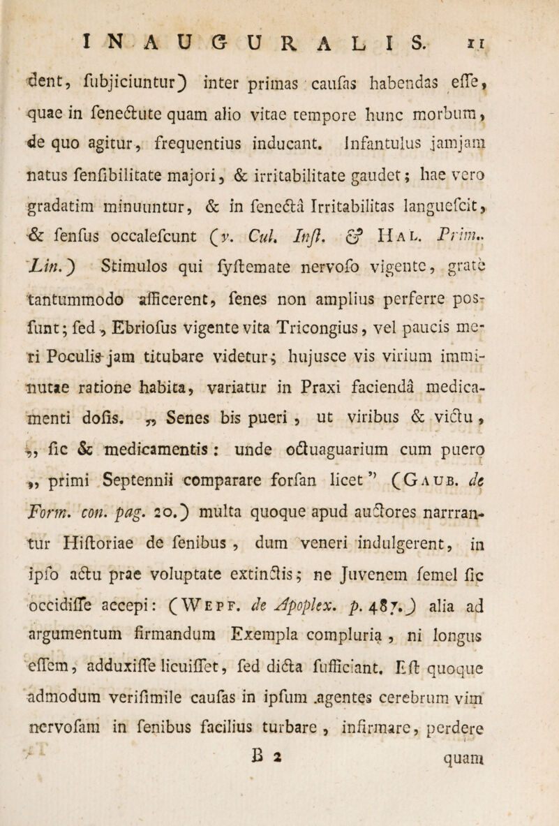 dent, fubjiciunturj) inter primas caufas habendas efie, quae in fenedute quam alio vitae tempore hunc morbum, de quo agitur, frequentius inducant. Infantulus jamjanj natus fenfibilitate majori, & irritabilitate gaudet; hae vero gradatim minuuntur, & in fencda Irritabilitas languefcit» & fenfus occalefcunt (y. Cui, In/}, e? HaL. Prini.. Liti.') Stimulos qui fyftemate nervofo vigente, grate tantummodo afficerent, fenes non amplius perferre pos- funt; fed , Ebriofus vigente vita Tricongius, vel paucis me¬ ri Poculis jam titubare videtur; hujusce vis virium immi¬ nutae ratione habita, variatur in Praxi facienda medica¬ menti dofis. „ Senes bis pueri, ut viribus & victu , „ fic & medicamentis : unde oduaguarium cum puero ,, primi Septennii comparare forfan licet ” CG aub. de Form. con. pag. 20.) multa quoque apud auctores narrran- tur Hiftoriae de fenibus , dum veneri indulgerent, in ipfo actu prae voluptate extinflis; ne Juvenem femel fic t » occidifie accepi: (Wepf. de Apoplex. p. 487. J alia ad argumentum firmandum Exempla compluria , ni longus eflcm, adduxifie licuiflet, fed dida fufficiant. E fi: quoque admodum verifimile caufas in ipfum .agentes cerebrum vim ncrvofam in fenibus facilius turbare , infirmare, perdere B 2 quam