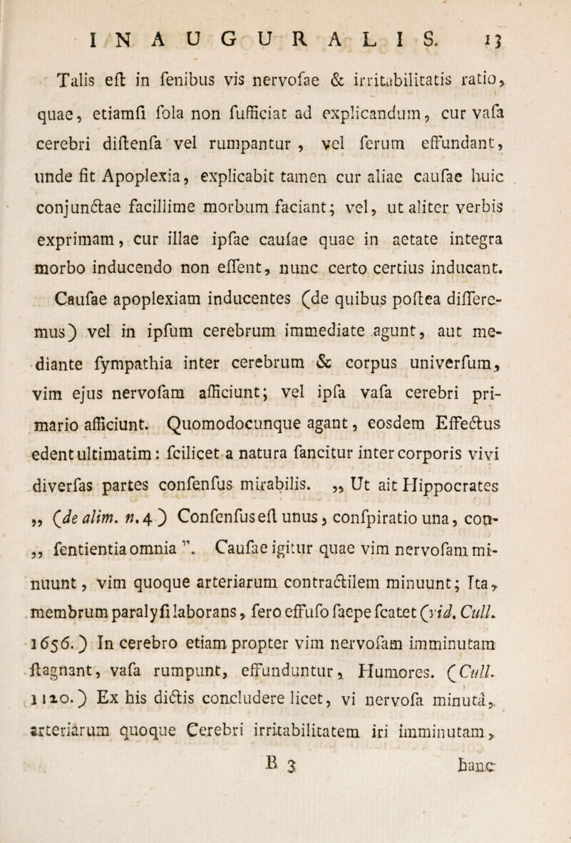 Talis eft in fenibus vis nervofae & irritabilitatis ratio, quae, etiamfi fola non fufficiat ad explicandum, cur vafa cerebri diftenfa vel rumpantur, vel ferum effundant, unde fit Apoplexia, explicabit tamen cur aliae caufae huic conjunftae facillime morbum faciant; vel, ut aliter verbis exprimam, cur illae ipfae caufae quae in aetate integra morbo inducendo non effent, nunc certo certius inducant. Caufae apoplexiam inducentes (de quibus poftea differe¬ mus) vel in ipfum cerebrum immediate agunt, aut me¬ diante fympathia inter cerebrum & corpus univerfum, vim ejus nervofam afficiunt; vel ipfa vafa cerebri pri¬ mario afficiunt. Quomodocunque agant, eosdem Effe&us edent ultimatim: fcilicet a natura fancitur inter corporis vivi diverfas partes confenfus mirabilis. „ Ut ait Hippocrates „ (Jle alim. n.4 ) Confenfusefl unus, confpiratio una, cotr- „ fentientia omnia ”. Caufae igitur quae vim nervofam mi¬ nuunt, vim quoque arteriarum contraciilem minuunt; Ita, membrum paraly fi laborans, fero effufo faepe fcatet (yid, CulL 1656.) In cerebro etiam propter vim nervofam imminutam flagnant, vafa rumpunt, effunduntur. Humores. QCull. \ lixo.) Ex his didtis concludere licet, vi nervofa minuta,, arteriarum quoque Cerebri irritabilitatem iri imminutam,. B 3 hanc