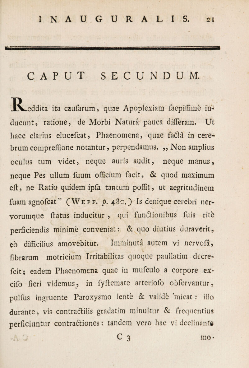 CAPUT SECUNDUM. R .eddita ita caufarum, quae Apoplexiam faepiffime in¬ ducunt, ratione, de Morbi Natura pauca differam. Ut haec clarius elucefcat, Phaenomena, quae fadla in cere¬ brum compreflione notantur, perpendamus. ,, Non amplius * oculus tum videt, neque auris audit, neque manus, neque Pes ullum fuum officium facit, & quod maximum eft, ne Ratio quidem ipfa tantum poffit, ut aegritudinem fuam agnofcat ” (Wepf. p. 480.) Is denique cerebri ner- vorumque flatus inducitur , qui fundiionibus fuis rite perficiendis minime conveniat: & quo diutius duraverit, eo difficilius amovebitur. Imminuta autem vi ner vola, fibrarum motricium Irritabilitas quoque paullatim dccre- fcit; eadem Phaenomena quae in mufculo a corpore ex- cifo fieri videmus, in fyftemate arteriofo obfervantur, pulfus ingruente Paroxysmo lente & valide 'micat: illo durante, vis contradlilis gradatim minuitur & frequentius perficiuntur contraffiones: tandem vero hac vi declinante C 3 ino-