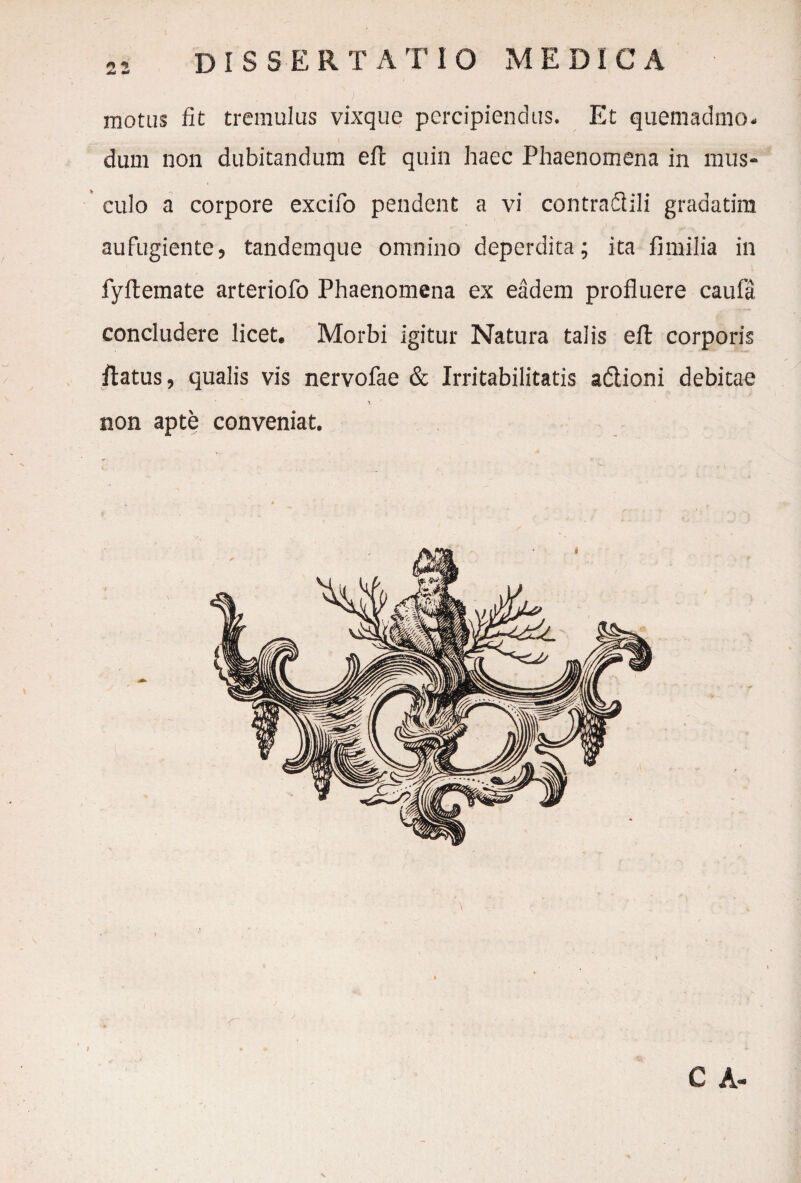 motus fit tremulus vixque percipiendus. Et quemadmo. dum non dubitandum eft quin haec Phaenomena in mus¬ culo a corpore excifo pendent a vi contradidi gradatim aufugiente, tandemque omnino deperdita; ita fimilia in fyflemate arteriofo Phaenomena ex eadem profluere caufa concludere licet. Morbi igitur Natura talis eft corporis flatus, qualis vis nervofae & Irritabilitatis adlioni debitae non apte conveniat.