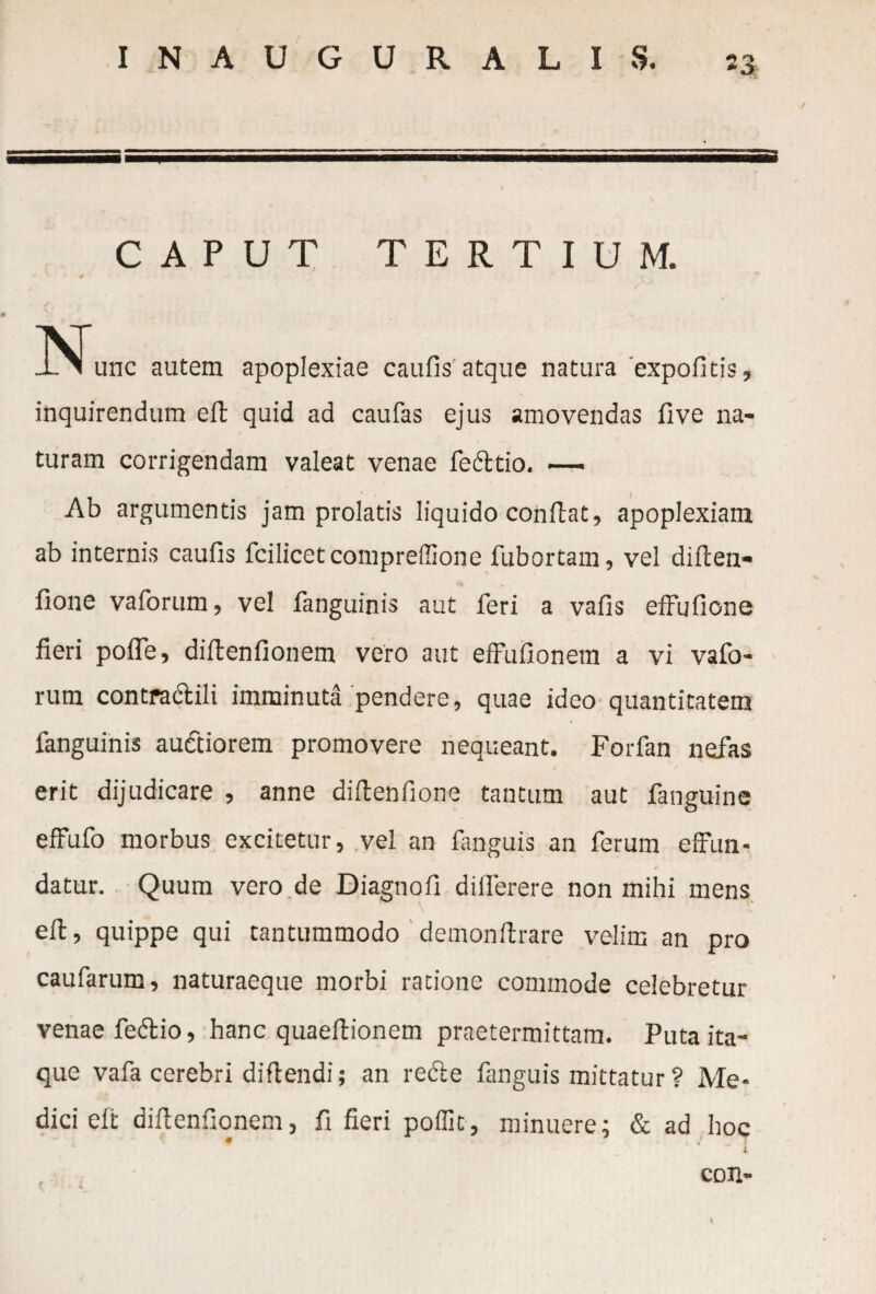 + 3 CAPUT TERTIUM. JNTunc autem apoplexiae caufis' atque natura expoficis, inquirendum eft quid ad caufas ejus amovendas five na¬ turam corrigendam valeat venae fedttio. — Ab argumentis jam prolatis liquido conflat, apoplexiam ab internis caufis fcilicetcompreilione fubortam, vel diften- fione vaforum, vel fanguinis aut feri a vafis effufione fieri pofle, diflenfionem vero aut effufionem a vi vafo¬ rum contra dtili imminuta pendere, quae ideo quantitatem fanguinis audtiorem promovere nequeant. Forfan nefas erit dijudicare , anne diflenfione tantum aut fanguine effufo morbus excitetur, vel an fanguis an ferum effun- datur. Quum vero de Diagnofi dilferere non mihi mens efl, quippe qui tantummodo demonftrare velim an pro caufarum, naturaeque morbi ratione commode celebretur venae fe&io, hanc quaeflionem praetermittam. Puta ita¬ que vafa cerebri difiendi; an redle fanguis mittatur ? Me¬ dici elt diflenfionem, fi fieri poffit, minuere; & ad hoc # * T i. coxi-