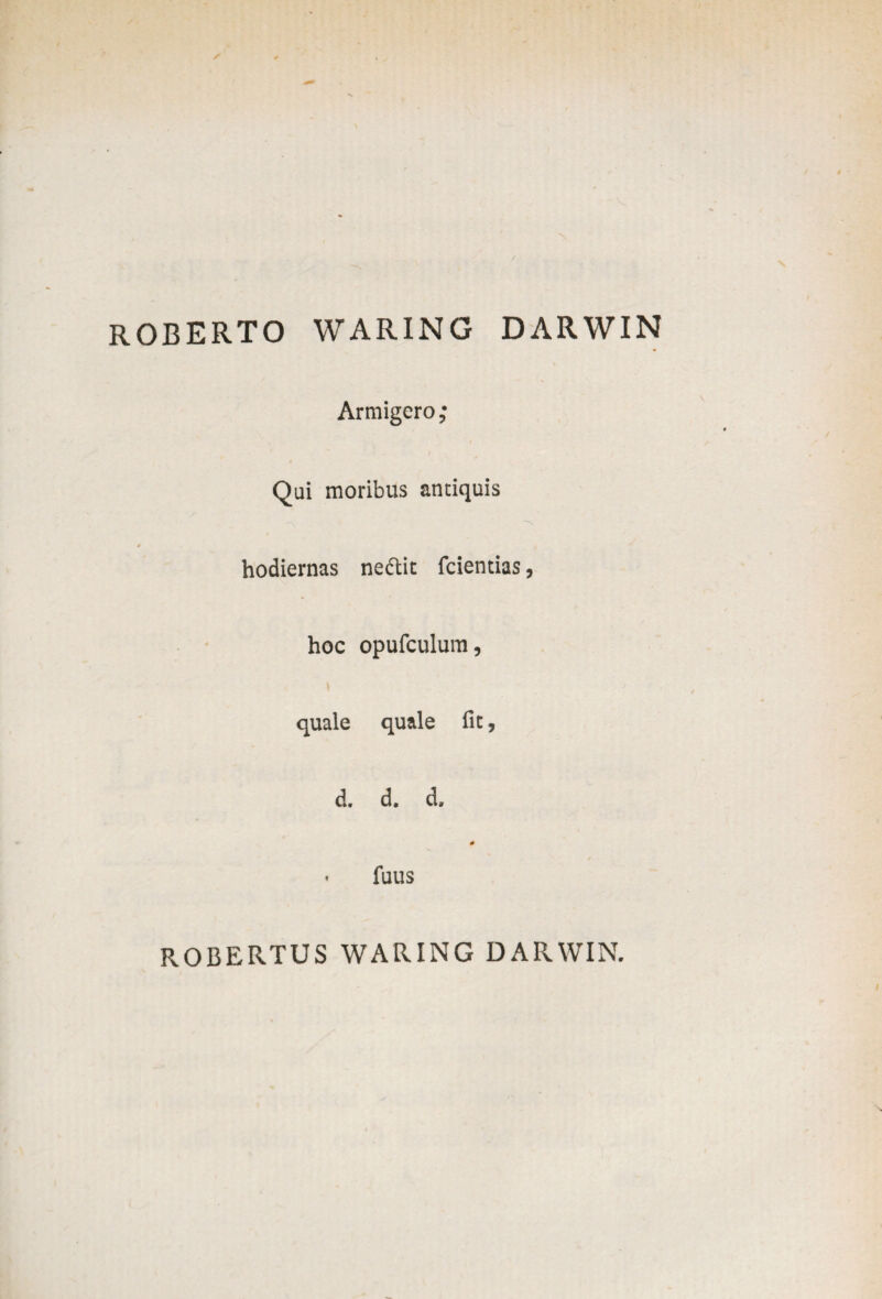 ROBERTO WARING DARWIN Armigero ,• Qui moribus antiquis * hodiernas ne&it fcientias, hoc opufculum, quale quale fic, d. d. d, # ■ fuus ROBERTUS WARING DARWIN.