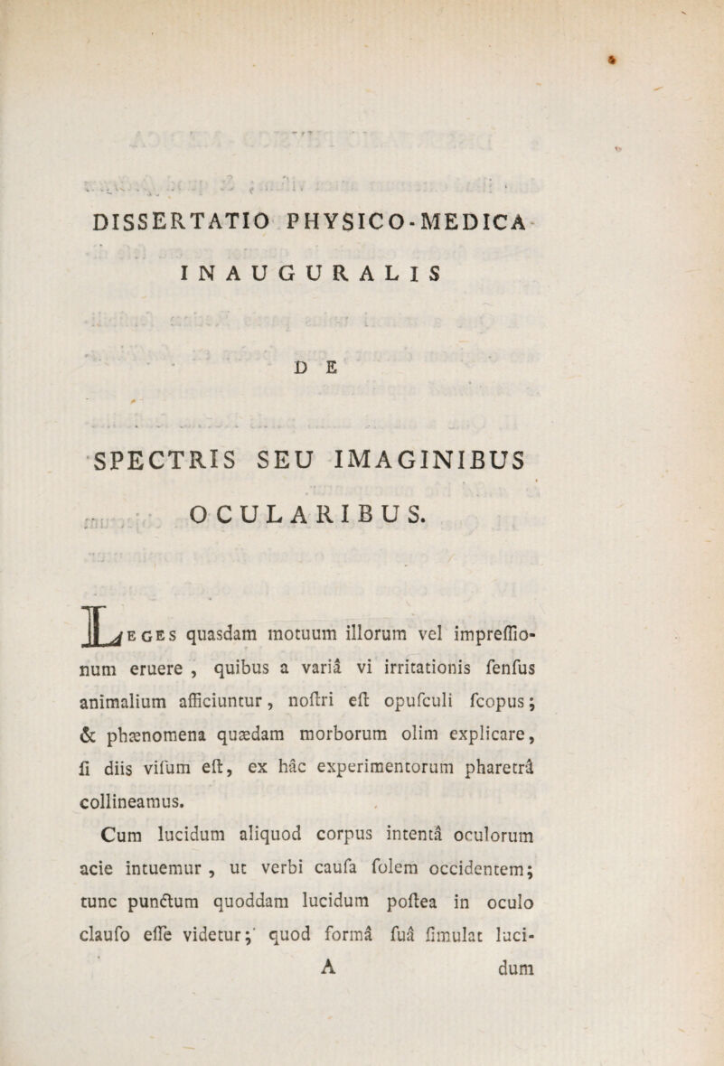 IN AUGURALIS D E - 4 - 4 . - «• SPECTRIS SEU IMAGINIBUS , i OCULARIBUS. + - - IT^eges quasdam motuum illorum vel impreffio- num eruere , quibus a varia vi irritationis fenfus animalium afficiuntur, noflri eft opufculi fcopus; & phtenomena quaedam morborum olim explicare, fi diis vifum eft, ex hac experimentorum pharetrS. collineamus. Cum lucidum aliquod corpus intenta oculorum acie intuemur , ut verbi caufa folem occidentem; tunc pun&um quoddam lucidum poflea in oculo claufo effie videtur;' quod forma fua fimulat luci- A dum