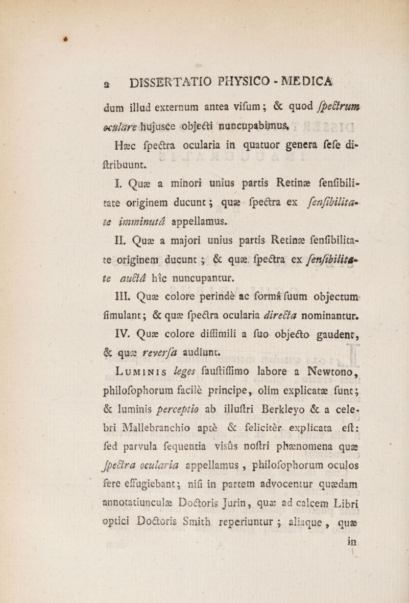 dum illud externum antea vifum; & quod fpe£trum mtulare hujusce obje&i nuncupabimus. Uxc fpedra ocularia in quatuor genera fefe di- ilribuunt. I. Quse a minori unius partis Retinae fenfibili- tate originem ducunt; quse fpe&ra ex fenfibilita- te imminuta appellamus. II. Quaa a majori unius partis Retinse fenfibilita- te originem ducunt; & quse. fpedra ex fenfibilita n * te au&d hic nuncupantur. III. Quse colore perinde ac forma fuum objectum fimulant; & quse fpe&ra ocularia direffia nominantur, IV. Quse colore diffimili a fuo objedlo gaudent9 & quse reverfa audiunt. Luminis leges faufliffimo labore a Newtono, philofophorum facile principe r olim explicatse funt; & luminis perceptio ab illuftri Berkleyo & a cele- bri Mallebranchio apte & feliciter explicata efh fed parvula fequentia visus nollri phaenomena qua* Jpe&ra ocularia appellamus, philofophorum oculos fere effugiebant; nifi in partem advocentur quseciam annotatiunculae Docloris jurin 5 qux ad calcem Libri optici Do&oris Smith reperiuntur ; aliaque 9 quse m