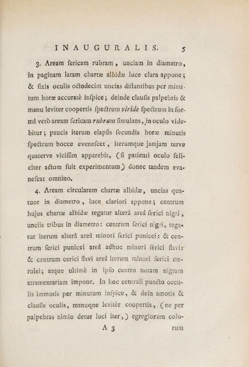 / IN AUGURALIS* 5 3. Aream fericam rubram, undam in diametro, in paginam latam chartae albidae luce clara appone; & fixis oculis o&odecim uncias dtftantibus per minu¬ tum horae accurate infpice; deinde claufis palpebris & manu leviter coopertis fpe&rum viride fpe&rurn infor¬ ma vero aream fericam rubram finiulans, in oculo vide- bitur; paucis iterum elapfis fecundis horte minutis fpe&rum hocce evenefcet , iterumque jamjam terve quaterve viciffim apparebit, (fi patienti oculo feli¬ citer aftum fuit experimentum} donec tandem eva- nefcat omnino, 4. Aream circularem chartse albidse, uncias qua- tuor in diametro , luce clariori appone; centrum hujus chartae albidas tegatur altera area fer ici nigri, unciis tribus in diametro: centrum ferici mgi, cega« tur iterum altera area minori ferici punicei: & cen¬ trum ferici punicei area adhuc minori ferici flavi: & centrum cerici flavi area iterum minori ferici cae¬ rulei^ atque ultime in ipfo centro notam nigram stramentariam impone. In hoc centrali puncto occu¬ lis immotis per minutum infpice, & dein amotis & claufis oculis, manuqne leviter coopertis, (ne per palpebras nimio detur luci iter,} egregiorum colo- A 3 rum