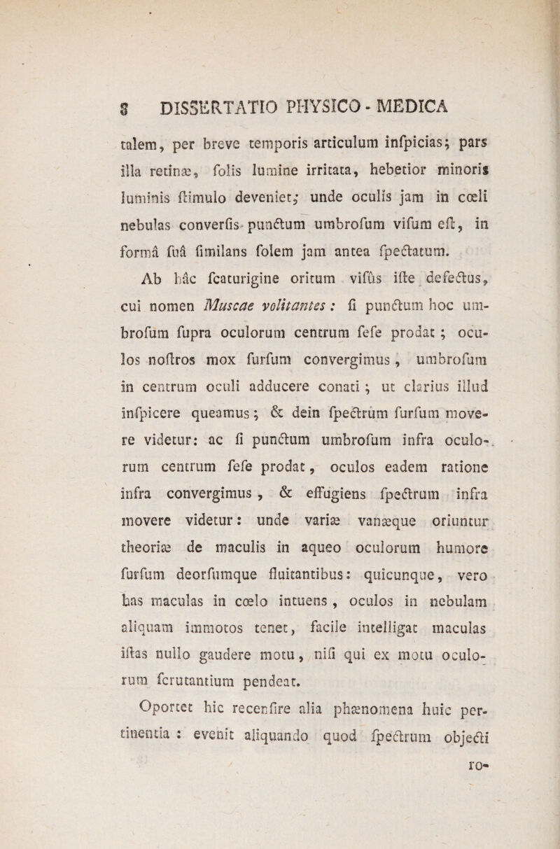 talem, per breve temporis articulum infpicias; pars illa retinae» Tolis lumine irritata, hebetior minoris luminis ftimulo deveniet; unde oculis jam in coeli nebulas converfis- punftum umbrofum vifum eft, in forma M fimiLans folem jam antea foedatum. Ab hac fcaturigine oritum vifus ide defedus, cui nomen Muscae volitantes: fi pundum hoc um¬ brofum fupra oculorum centrum fefe prodat ; ocu¬ los nodros mox furfum convergimus, umbrofum in centrum oculi adducere conati ; ut clarius illud infpicere queamus; & dein fpedrum furfum move¬ re videtur: ac fi pundum umbrofum infra oculo-, rum centrum fefe prodat, oculos eadem ratione infra convergimus , & effugiens fpedrum infra movere videtur: unde variae vanreque oriuntur theoriae de maculis in aqueo oculorum humore \ furfum deorfumque fluitantibus: quicunque, vero has maculas in coelo intuens , oculos in nebulam aliquam immotos tenet, facile intelligat maculas idas nullo gaudere motu, nifi qui ex motu oculo¬ rum fcrutantium pendeat. Oportet hic recerifire alia phaenomena huic per¬ tinentia : evenit aliquando quod fpedrum objedi ro-