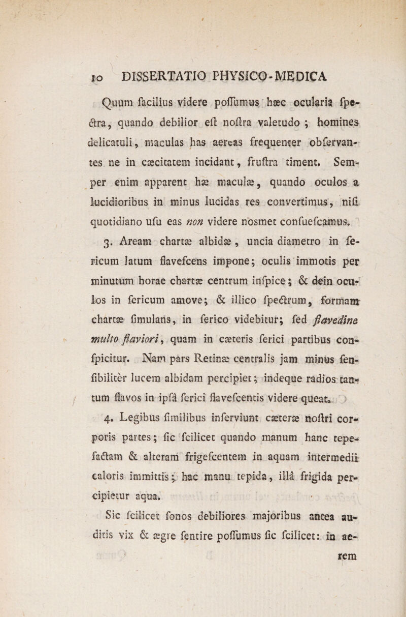 Quum facilius videre poflumus haec ocularia fpc- dtra, quando debilior eft noflra valetudo ; homines delicatuli, maculas has aereas frequenter obfervan- tes ne in caecitatem incidant, fruftra timent. Sem- per enim apparent hse maculae, quando oculos a lucidioribus in minus lucidas res convertimus, nili quotidiano ufu eas non videre nosmet confuefcamus. 3. Aream chartse albidae , uncia diametro in fe¬ neum latum flavefeens impone; oculis immotis per minutum horae chartae centrum infpice; & dein ocu¬ los in fericum amove; & illico fp e dirum, formam' chartae fimulans, in ferico videbitur; fed flavedim multo flaviori, quam in caeteris ferici partibus con- fpicitur. Nam pars Retinae centralis jam minus fen- fibiiiter lucem albidam percipiet; indeque radios tan- / tum flavos in ipfa ferici flavefeentis videre queat* 4. Legibus flinilibus inferviunt caeterse noflri cor¬ poris partes; fic fcilicet quando manum hanc tepe- fadlam & alteram frigefeentem in aquam intermedii caloris immittis; hac manu tepida, illa frigida per¬ cipietur aqua. Sic fcilicet fonos debiliores majoribus antea au¬ diris vix & aegre fentire poflumus fle fcilicet: in ae¬ rem