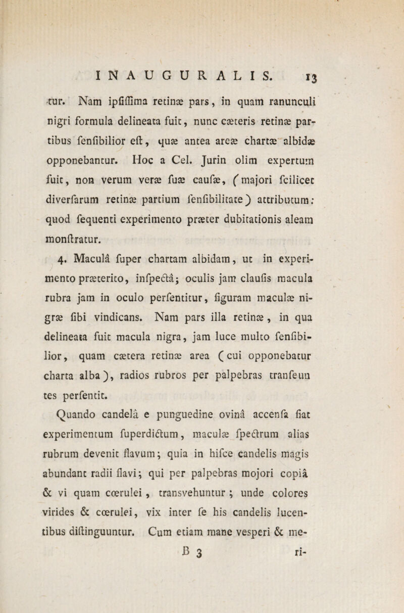 *3 •tur. Nam ipfiflima retinse pars, in quam ranunculi nigri formula delineata fuit, nunc cseteris retinse par¬ tibus fenfibilior eft, quse antea arese chartee albidae opponebantur. Hoc a Cei. Jurin olim expertum fuit, non verum verse fuse caufse, (majori fcilicet diverfarum retina partium fenfibilitate) attributum: quod fequenti experimento prseter dubitationis aleam monftratur. 4. Macula fuper chartam albidam, ut in experi¬ mento prseterito, infpe&a; oculis jam claufis macula rubra jam in oculo perfentitur, figuram maculae ni- grse fibi vindicans. Nam pars illa retinse , in qua delineata fuit macula nigra, jam luce multo fenfibi¬ lior, quam esetera retinse area (cui opponebatur charta alba), radios rubros per palpebras tranfeun tes perfentit. Quando candela e punguedine ovina accenfa fiat experimentum fuperdi&um, maculse fpeclrum alias rubrum devenit flavum; quia in hifce candelis magis abundant radii flavi; qui per palpebras mojori copia & vi quam coerulei , transvehuntur ; unde colores virides & coerulei, vix inter fe his candelis lucen¬ tibus aiflinguuntur. Cum etiam mane vesperi & me* B 3 ri-