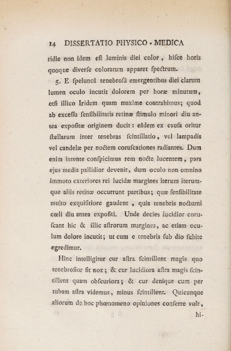 ridie non idem efl luminis diei color , hifce horis quoque diverfe coloratum apparet fpedtrum. 5. E fpeluncd cenebrofa emergentibus diei clarum lumen oculo incutit dolorem per hora? minutum , etfi illico Ixidem quam maxime contrahimus; quod ab exceflu fenfibilitatis retinse dimulo minori diu an¬ tea expofitse originem ducit: eadem ex caufa oritur dellarum inter tenebras fcintillatio, vel lampadis • vel candela per nodtem corufcationes radiantes» Dum enim intente confpicimus rem no&e lucentem, pars ejus media pallidior devenit, dum oculo non omnino immoto exteriores rei lucidae margines iterum iterura- que aliis retinae occurrunt partibus; quae fenfibilitate multo exquifltiore gaudent , quia tenebris nodurni ceeli diu antea expoliti. Unde decies lucidior coru- fcant hic & illic adrorum margines, ac etiam ocu¬ lum dolore incutit; ut cum e tenebris fub dio fubite egredimur. Hinc intelligifur cur adra fcintillent magis quo tenebrofior lit nox; & cur lucidiora adra magis fcin- dllent quam obfcuriora; & cur denique cum per tubam adra videmus, minus fcintillent. Quicunque aliorum de hoc phaenomeno opiniones conferre vult, hi-