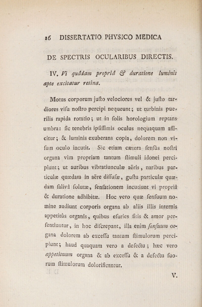 DE SPECTRIS OCULARIBUS DIRECTIS. IV. Vi quadam proprid & durat ion e luminis apte excitatur retina. Motus corporum jufio velociores vel & jufio tar¬ diores vifu noftro percipi nequeunt; ut turbinis pue¬ rilis rapida rotatio; ut in Tolis horologium reptans umbra: fic tenebris ipfifiimis oculus nequaquam affi¬ citur; & luminis exuberans copia, dolorem non vi- fum oculo incutit. Sic etiam csetera fenfus nofiri organa vim propriam tantum (limuli idonei perci¬ piunt ; ut auribus vibratiunculae aeris, naribus par¬ ticulas quaedam in aere difFufae, gufiu particulae quae¬ dam faliva folutae, fenfationem incutiunt vi propria & duratione adhibitae. Hoc vero quae fenfuum no¬ mine audiunt corporis organa ab aliis illis internis appetitus organis, quibus efuries ficis & amor per- fentiuntur, in hoc difcrepant, illa enim fenfuum or¬ gana dolorem ab excefiu tantum (limulorum perci¬ piunt ; haud quaquam vero a defedu ; haec vero appetituum organa & ab excefiu & a defedlu Tuo¬ rum (limulorum dolorificantur.