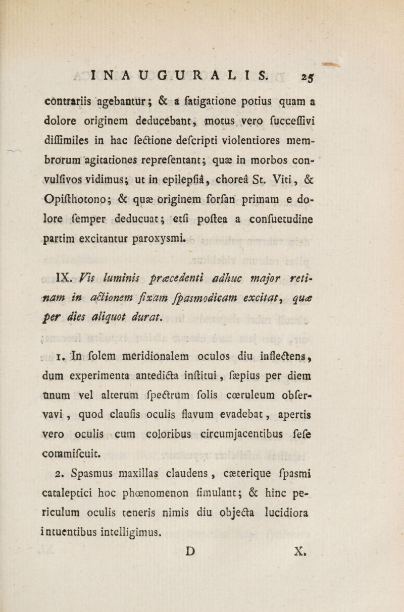 contrariis agebantur; & a fatigatione potius quam a dolore originem deducebant, motus vero fucceffivi diflimiles in hac fe&ione defcripti violentiores mem¬ brorum agitationes reprefentant; quae in morbos con- vulfivos vidimus; ut in epilepfid, chorea St. Viti, & Opifthotono; & qua? originem forfan primam e do¬ lore femper deducuat; etfi poftea a confuetudine partim excitantur paroxysmi. IX. Vis luminis pr ace denti adhuc major reti- nam in actionem fixam fpasmodicam excitat, qua per dies aliquot durat. v. * * • - _ 1. In folem meridionalem oculos diu infle&ens, dum experimenta antedi&a inffcitui, faepius per diem tinum vel alterum fpeftrum folis coeruleum obfer- vavi , quod claufis oculis flavum evadebat, apertis vero oculis cum coloribus circumjacentibus fefe commifcuit. 2. Spasmus maxillas claudens, caeterique fpasmi catalepcici hoc phoenomenon fimulant; & hinc pe¬ riculum oculis teneris nimis diu obje&a lucidiora intucntibus intelligimus. D X.