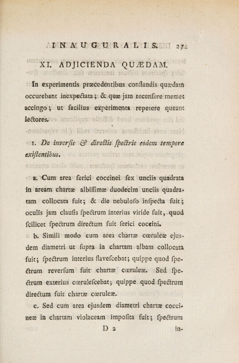 . I N A U G U R A L I S. 0 XI. ADJICIENDA QUAEDAM. • - 1 >• •* *r 'i:., ini 3vJ’: i tv '■ ■ - In experimentis praecedentibus conflandis quaedam / occurebant inexpedata; & quae jam recenfere memec accingo; ut facilius experimenta repetere queant ledores. * * ' • * * * t *, *r .• < n i v:r.' » t ■ >i :: r • i. De inverfis & direftis fpe&ris eodem tempore exijlentibus. ' \ i mi ; ' ; a. Cum area ferici coccinei fex unciis quadrata in aream charae albiffimae duodecim unciis quadra¬ tam collocata fuit; & die nebulofo infpeda fuit; oculis jam claufis fpedrum interius viride fuit, quod fcilicet fpedrum diredum fuit ferici coccini. b. Simili modo cum area charae coeruleas ejus- dem diametri ut fupra in chartam albam collocata fuit; fpedrum interius flavefcebat; quippe quod fpe¬ drum reverfum fuit charae coeruleae. Sed fpe¬ drum exterius coerulefcebat; quippe quod fpedrum diredum fuit charta coerulea:. c. Sed cum area ejusdem diametri chartae cocci¬ neae in chartam violaceam impofita fuit; fpedrum D 2 in-