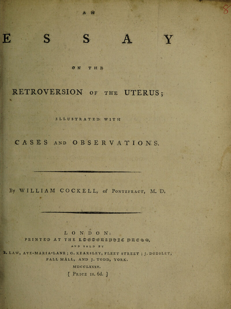 E S RETROVERSION of the UTERUS; y L ILLUSTRATED WITH CASES and OBSERVATION S. By WILLIAM C O C K E L L, of Pontefract, M. D, LONDON: PRINT E'D AT THE L i> 2D <£> 3R a $ ^ 3f C J0 3& AND SOLD BY law, AVE-MARIA-LANE ; G. KEARSLEY, FLEET STREET ; J. DODSLEY, PALL MALL, AND J. TODD, YORK, MDCCLXXXV. 1  . / [ Price is. 6d. ]