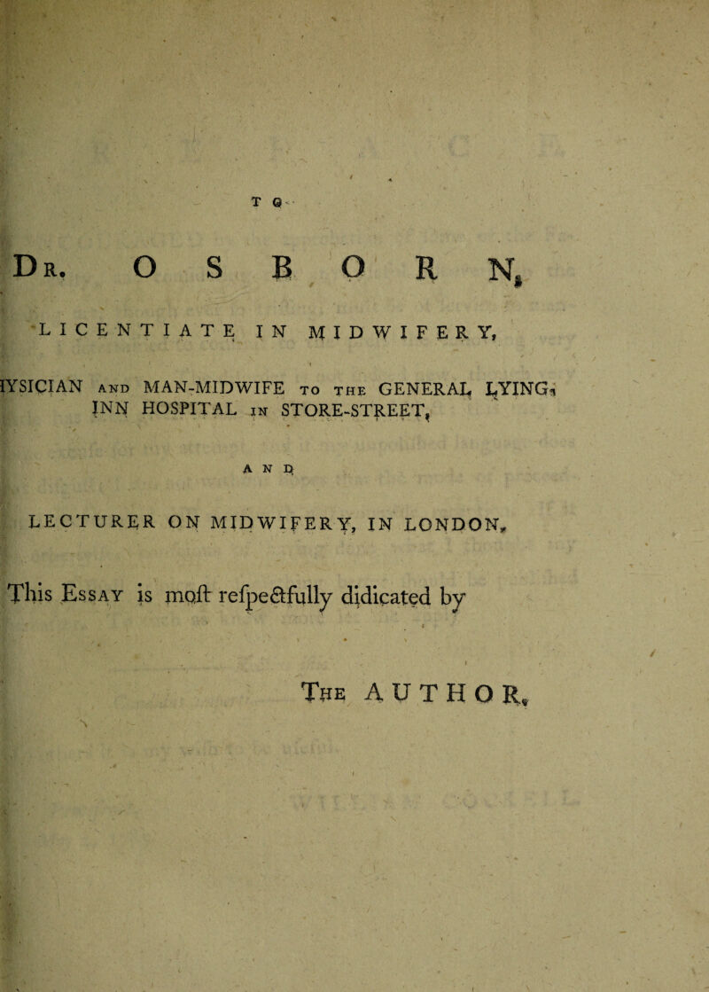 % r r / T Q- Dr, OSBORN, LICENTIATE IN MIDWIFERY, # ’ • t IYSICIAN and MAN-MIDWIFE to the GENERAL LYING INN HOSPITAL in STORE-STREET, • \ ' # ' /N, N A N D, LECTURER ON MIDWIFERY, IN LONDON* This Essay is jnoft refpect fully dedicated by : < ' ... ' » ■: f „ . \ • \ , v * \ , I , t The AUTHOR, \ \ c ( ^.