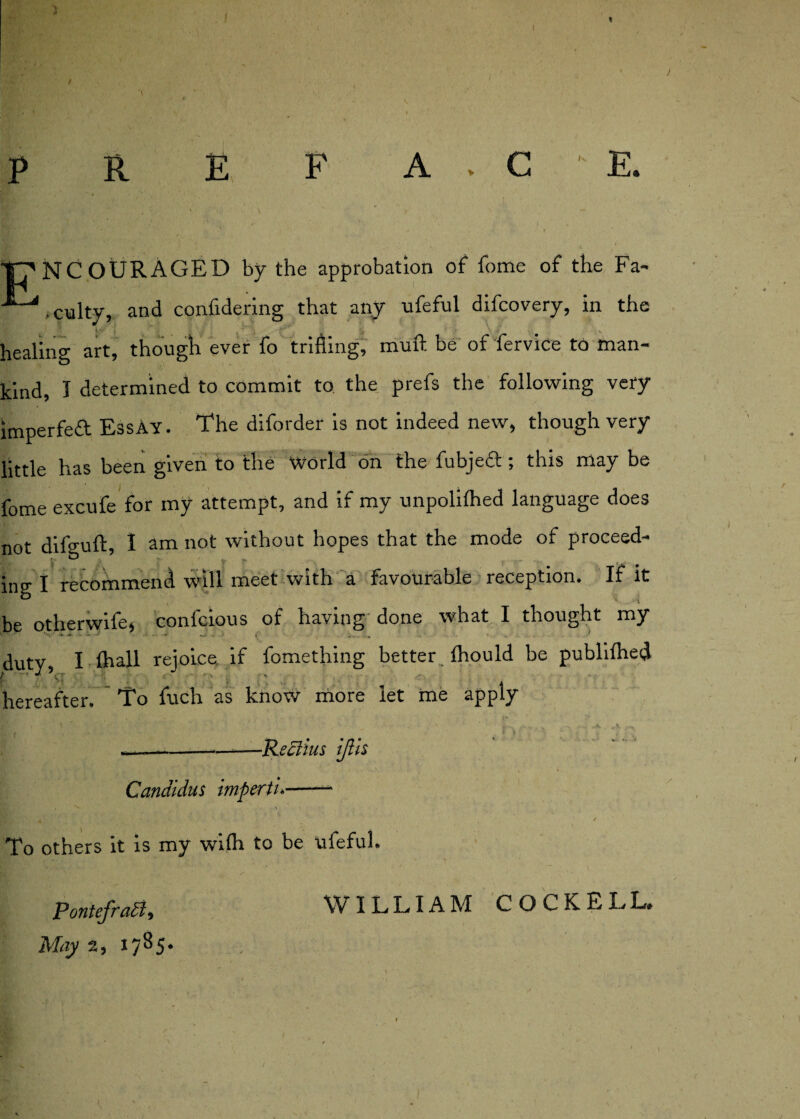 I p R E F A C E. T?NCOURAGED by the approbation of fome of the Fa- '*~i,culty, and confidering that any ufeful difcovery, in the healing art, though ever fo trifling, muft be of fervice to man¬ kind, I determined to commit to the prefs the following very impeded EssAY. The diforder is not indeed new, though very little has been given to the World on the fubjed; this may be fome excufe for my attempt, and if my unpoliihed language does not difguft, I am not without hopes that the mode of proceed- ing I recommend will meet with a favourable reception. If it be otherwife, confcious of having done what I thought my duty I Ihall rejoice if fomething better Ihould be publifhed hereafter. To fuch as know more let me apply Candidus imperii* -Reclius ijlis To others it is my wifti to be ufeful. Pontefraff9 WILLIAM COCK ELL*