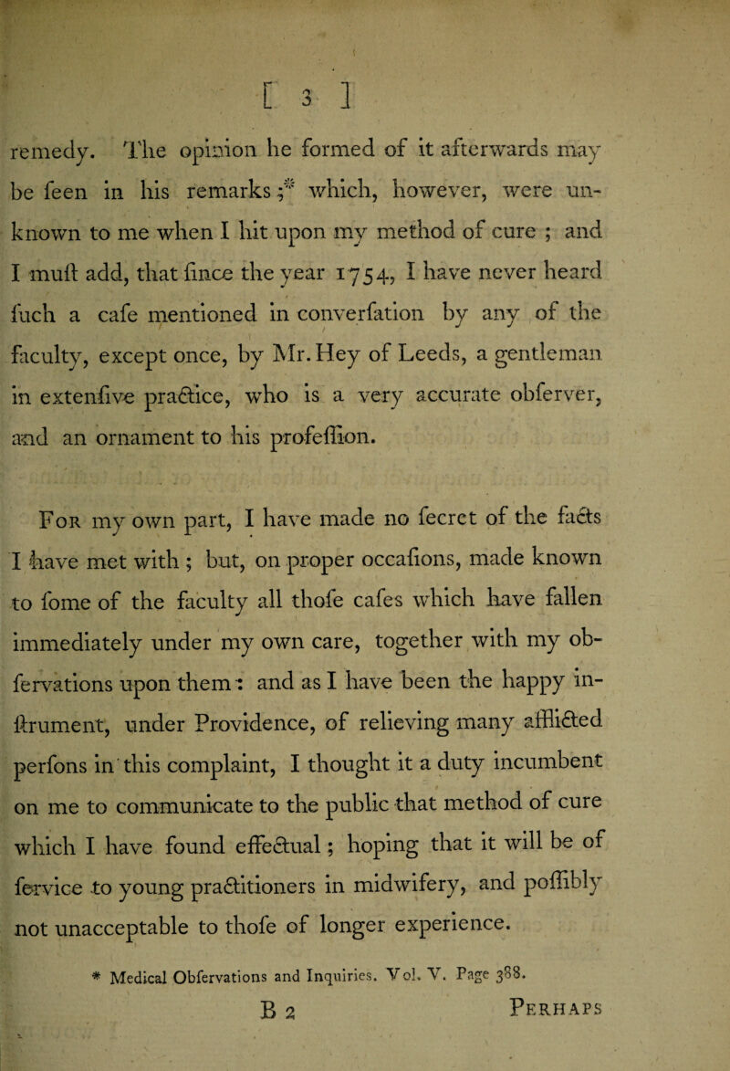 [3 '] remedy. The opinion lie formed of it afterwards may be feen in his remarks;* which, however, were un¬ known to me when I hit upon my method of cure ; and I mud add, that fince the year 1754, I have never heard Inch a cafe mentioned in converfation by any of the faculty, except once, by Mr. Hey of Leeds, a gentleman in extenfive practice, who is a very accurate obferver, and an ornament to his profeffion. For my own part, I have made no fecret of the facts I have met with ; but, on proper occafions, made known to fome of the faculty all thofe cafes which have fallen immediately under my own care, together with my ob- fervations upon them : and as I have been the happy in- ftrument, under Providence, of relieving many afflicted perfons in'this complaint, I thought it a duty incumbent on me to communicate to the public that method of cure which I have found effectual; hoping that it will be of fervice to young practitioners in midwifery, and poffibly not unacceptable to thole of longer experience. * Medical Obfervations and Inquiries. Vol. V. Page 3^. B 2 Perhaps a. » . * 1 1