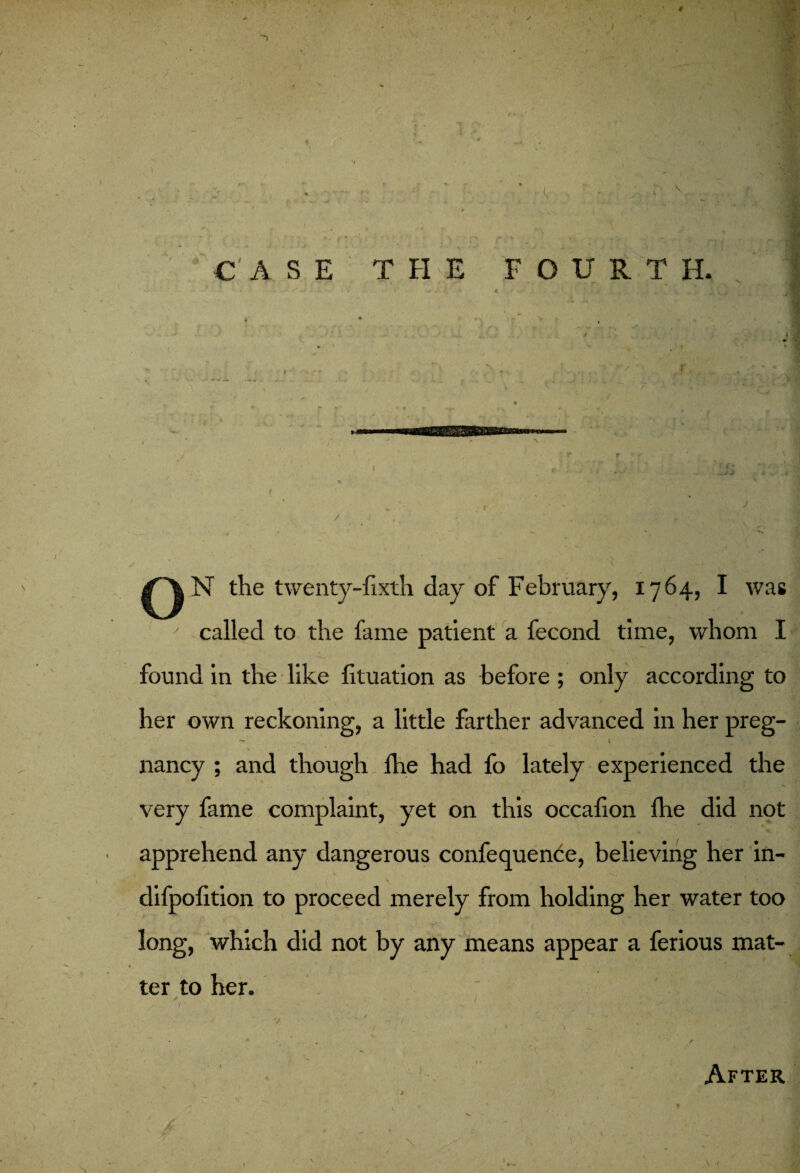 * \ 1 V t- 5 CASE THE FOURTH. O N the twenty-fixth day of February, 1764, I was ' called to the fame patient a fecond time, whom I found in the like fituation as before ; only according to her own reckoning, a little farther advanced in her preg- - ’4 '• ' • , nancy ; and though fire had fo lately experienced the very fame complaint, yet on this occafion fhe did not apprehend any dangerous confequence, believing her in- difpofition to proceed merely from holding her water too long, which did not by any means appear a ferious mat¬ ter to her. / / J. . •' - mJv y xV£v. sS'm - ' v - ^ After