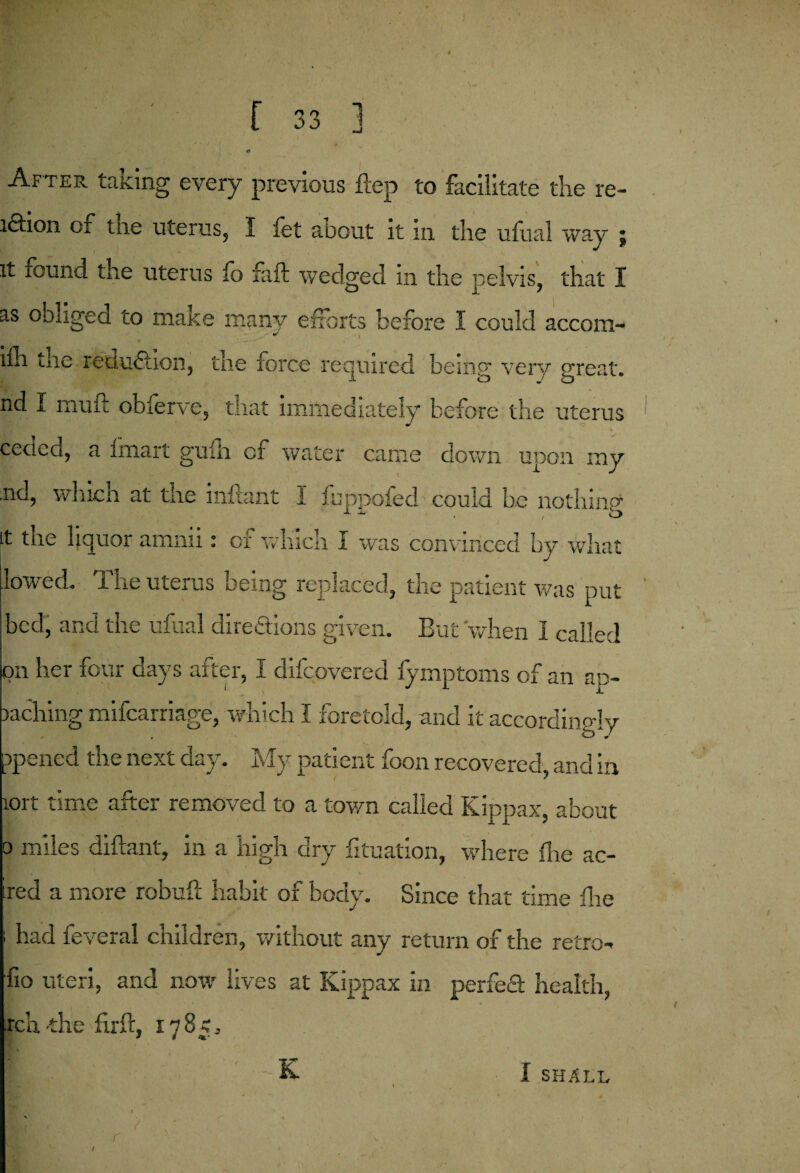 ( [ 33 ] After talcing every previous ftep to facilitate die re¬ lation of tne uterus, I fet about it in die ufual way j it found the uterus fo faft wedged in the pelvis, that I as obliged to make many efforts before I could accorn- . ~ ■ * i ifh the reduction, the force required being very great, nd I muft obferve, that immediately before the uterus ceded, a Imart guiii of water came down upon iny .nd, which at the inftant I fuppofed could be nothing it the hquor amnii: of wliich I was convinced by what lowed. The uterus being replaced, the patient was put ' bed, and the ufual directions given. But when I called on her four days after, I difcovered fymptoms of an ap- Daching mifcarriage, which I foretold, and it accordingly ppened the next day. My patient foon recovered and in iort time after removed to a town called Kippax, about o miles diftanl, in a high dry fituation, where flie ac¬ red a more robuft habit of body. Since that time die ; had feveral children, without any return of the retro- •fio uteri, and now lives at Kippax in perfed health, rch-the firft, 178c, K I SHALL I , . |# * - ‘ * * • * ‘ ’ .1 - ' ' r r